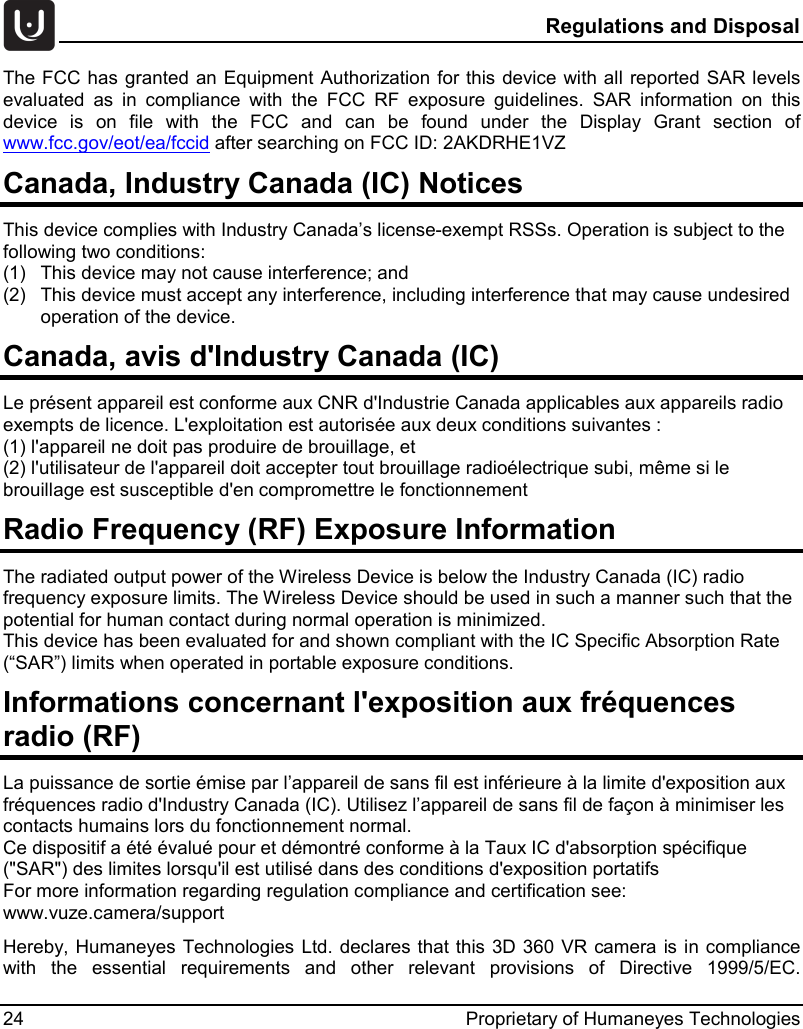  Regulations and Disposal 24 Proprietary of Humaneyes Technologies The FCC has granted an Equipment Authorization for this device with all reported SAR levels evaluated as in compliance with the FCC RF exposure guidelines. SAR information on this device is on file with the FCC and can be found under the Display Grant section of www.fcc.gov/eot/ea/fccid after searching on FCC ID: 2AKDRHE1VZ Canada, Industry Canada (IC) Notices  This device complies with Industry Canada&rsquo;s license-exempt RSSs. Operation is subject to the following two conditions: (1)  This device may not cause interference; and (2)  This device must accept any interference, including interference that may cause undesired operation of the device. Canada, avis d'Industry Canada (IC)  Le pr&eacute;sent appareil est conforme aux CNR d'Industrie Canada applicables aux appareils radio exempts de licence. L'exploitation est autoris&eacute;e aux deux conditions suivantes : (1) l'appareil ne doit pas produire de brouillage, et  (2) l'utilisateur de l'appareil doit accepter tout brouillage radio&eacute;lectrique subi, m&ecirc;me si le brouillage est susceptible d'en compromettre le fonctionnement Radio Frequency (RF) Exposure Information  The radiated output power of the Wireless Device is below the Industry Canada (IC) radio frequency exposure limits. The Wireless Device should be used in such a manner such that the potential for human contact during normal operation is minimized.  This device has been evaluated for and shown compliant with the IC Specific Absorption Rate (&ldquo;SAR&rdquo;) limits when operated in portable exposure conditions. Informations concernant l'exposition aux fr&eacute;quences radio (RF) La puissance de sortie &eacute;mise par l&rsquo;appareil de sans fil est inf&eacute;rieure &agrave; la limite d'exposition aux fr&eacute;quences radio d'Industry Canada (IC). Utilisez l&rsquo;appareil de sans fil de fa&ccedil;on &agrave; minimiser les contacts humains lors du fonctionnement normal. Ce dispositif a &eacute;t&eacute; &eacute;valu&eacute; pour et d&eacute;montr&eacute; conforme &agrave; la Taux IC d'absorption sp&eacute;cifique ("SAR") des limites lorsqu'il est utilis&eacute; dans des conditions d'exposition portatifs For more information regarding regulation compliance and certification see: www.vuze.camera/support Hereby, Humaneyes Technologies Ltd. declares that this 3D 360 VR camera is in compliance with the essential requirements and other relevant provisions of Directive 1999/5/EC.