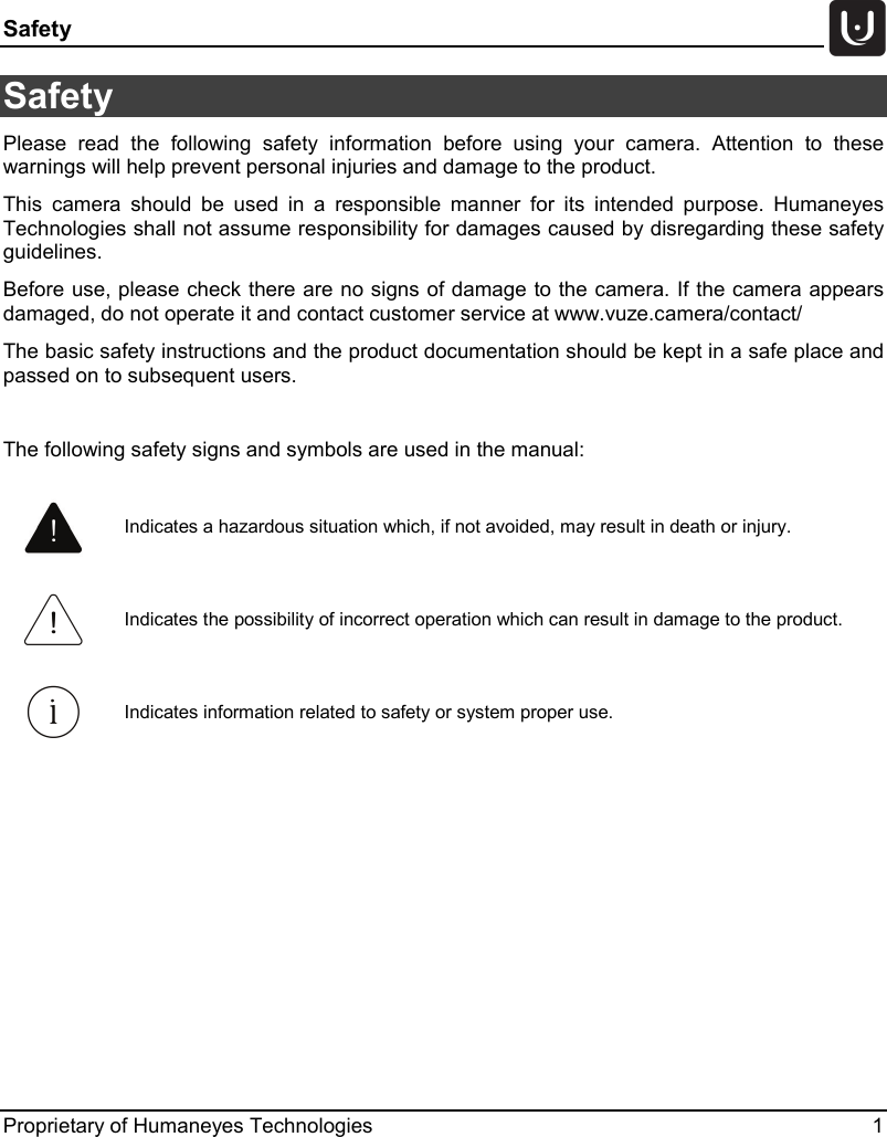 Safety   Proprietary of Humaneyes Technologies  1 Safety  Please read the following safety information before using your camera. Attention to these warnings will help prevent personal injuries and damage to the product. This camera should be used in a responsible manner for its intended purpose. Humaneyes Technologies shall not assume responsibility for damages caused by disregarding these safety guidelines. Before use, please check there are no signs of damage to the camera. If the camera appears damaged, do not operate it and contact customer service at www.vuze.camera/contact/ The basic safety instructions and the product documentation should be kept in a safe place and passed on to subsequent users.  The following safety signs and symbols are used in the manual:     Indicates a hazardous situation which, if not avoided, may result in death or injury.  Indicates the possibility of incorrect operation which can result in damage to the product.  Indicates information related to safety or system proper use. 