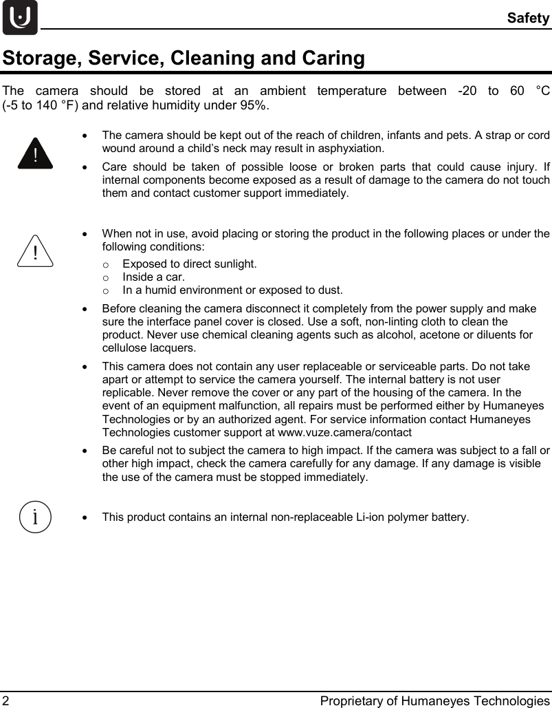  Safety 2  Proprietary of Humaneyes Technologies Storage, Service, Cleaning and Caring The  camera should be stored at  an ambient temperature between -20 to 60 &deg;C  (-5 to 140 &deg;F) and relative humidity under 95%.      &bull; The camera should be kept out of the reach of children, infants and pets. A strap or cord wound around a child&rsquo;s neck may result in asphyxiation.  &bull; Care should be taken of possible loose or broken parts that could cause injury. If internal components become exposed as a result of damage to the camera do not touch them and contact customer support immediately.   &bull; When not in use, avoid placing or storing the product in the following places or under the following conditions: o Exposed to direct sunlight. o Inside a car. o In a humid environment or exposed to dust. &bull; Before cleaning the camera disconnect it completely from the power supply and make sure the interface panel cover is closed. Use a soft, non-linting cloth to clean the product. Never use chemical cleaning agents such as alcohol, acetone or diluents for cellulose lacquers. &bull; This camera does not contain any user replaceable or serviceable parts. Do not take apart or attempt to service the camera yourself. The internal battery is not user replicable. Never remove the cover or any part of the housing of the camera. In the event of an equipment malfunction, all repairs must be performed either by Humaneyes Technologies or by an authorized agent. For service information contact Humaneyes Technologies customer support at www.vuze.camera/contact   &bull; Be careful not to subject the camera to high impact. If the camera was subject to a fall or other high impact, check the camera carefully for any damage. If any damage is visible the use of the camera must be stopped immediately.  &bull; This product contains an internal non-replaceable Li-ion polymer battery. 