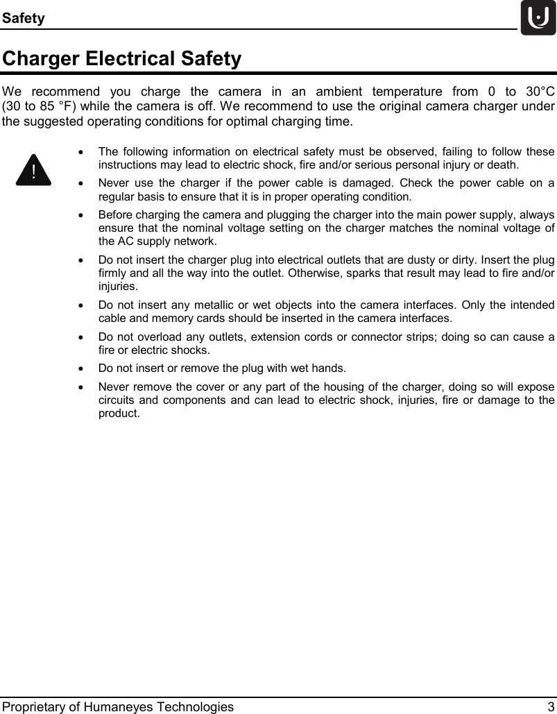 Safety   Proprietary of Humaneyes Technologies  3 Charger Electrical Safety We recommend you charge the  camera in an ambient temperature from 0 to 30&deg;C  (30 to 85 &deg;F) while the camera is off. We recommend to use the original camera charger under the suggested operating conditions for optimal charging time.     &bull; The following information on electrical safety must be observed, failing to follow these instructions may lead to electric shock, fire and/or serious personal injury or death. &bull; Never use the charger if the power cable is damaged. Check the power cable on a regular basis to ensure that it is in proper operating condition. &bull; Before charging the camera and plugging the charger into the main power supply, always ensure that the nominal voltage setting on the charger matches the nominal voltage of the AC supply network. &bull; Do not insert the charger plug into electrical outlets that are dusty or dirty. Insert the plug firmly and all the way into the outlet. Otherwise, sparks that result may lead to fire and/or injuries. &bull; Do not insert any metallic or wet objects into the camera interfaces. Only the intended cable and memory cards should be inserted in the camera interfaces. &bull; Do not overload any outlets, extension cords or connector strips; doing so can cause a fire or electric shocks. &bull; Do not insert or remove the plug with wet hands. &bull; Never remove the cover or any part of the housing of the charger, doing so will expose circuits and components and can lead to electric shock, injuries, fire or damage to the product. 