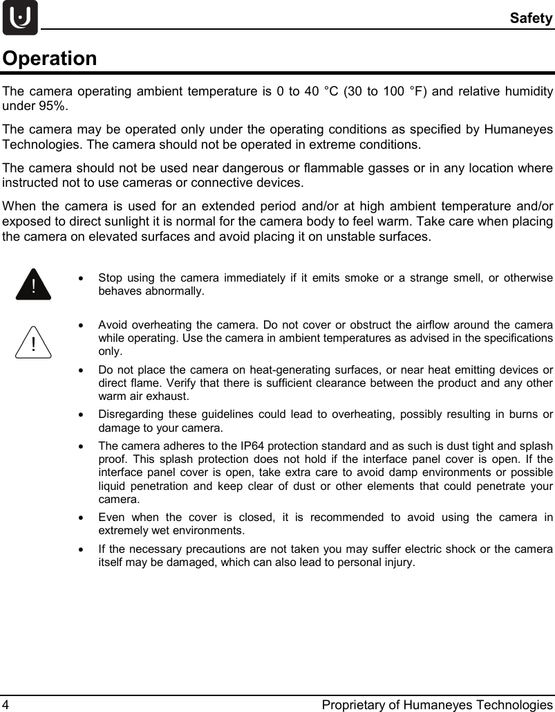  Safety 4  Proprietary of Humaneyes Technologies Operation The camera operating ambient temperature is  0 to 40 &deg;C (30 to 100 &deg;F) and relative humidity under 95%. The camera may be operated only under the operating conditions as specified by Humaneyes Technologies. The camera should not be operated in extreme conditions. The camera should not be used near dangerous or flammable gasses or in any location where instructed not to use cameras or connective devices. When the camera is used for an extended period and/or at high ambient temperature and/or exposed to direct sunlight it is normal for the camera body to feel warm. Take care when placing the camera on elevated surfaces and avoid placing it on unstable surfaces.     &bull; Stop using the camera immediately if it emits smoke or a strange smell, or otherwise behaves abnormally.  &bull; Avoid overheating the camera. Do not cover or obstruct the airflow around the camera while operating. Use the camera in ambient temperatures as advised in the specifications only. &bull; Do not place the camera on heat-generating surfaces, or near heat emitting devices or direct flame. Verify that there is sufficient clearance between the product and any other warm air exhaust. &bull; Disregarding these guidelines could lead to overheating, possibly resulting in burns or damage to your camera. &bull; The camera adheres to the IP64 protection standard and as such is dust tight and splash proof. This splash protection does not hold if the interface panel cover is open. If the interface panel cover is open, take extra care to avoid damp environments or possible liquid penetration and keep clear of dust or other elements that could penetrate your camera. &bull; Even when the cover is closed, it is recommended to avoid using the camera in extremely wet environments. &bull; If the necessary precautions are not taken you may suffer electric shock or the camera itself may be damaged, which can also lead to personal injury. 