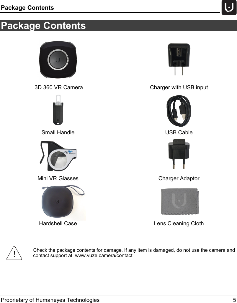 Package Contents   Proprietary of Humaneyes Technologies  5 Package Contents     3D 360 VR Camera Charger with USB input   Small Handle USB Cable   Mini VR Glasses Charger Adaptor   Hardshell Case Lens Cleaning Cloth   Check the package contents for damage. If any item is damaged, do not use the camera and contact support at  www.vuze.camera/contact  