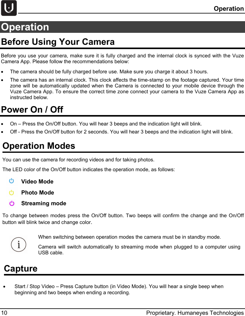   Operation 10 Proprietary. Humaneyes Technologies Operation Before Using Your Camera Before you use your camera, make sure it is fully charged and the internal clock is synced with the Vuze Camera App. Please follow the recommendations below:  &bull; The camera should be fully charged before use. Make sure you charge it about 3 hours. &bull; The camera has an internal clock. This clock affects the time-stamp on the footage captured. Your time zone will be automatically updated when the  Camera is connected to your mobile device through the Vuze Camera App. To ensure the correct time zone connect your camera to the Vuze Camera App as instructed below. Power On / Off &bull; On &ndash; Press the On/Off button. You will hear 3 beeps and the indication light will blink. &bull;  Off - Press the On/Off button for 2 seconds. You will hear 3 beeps and the indication light will blink.  Operation Modes  You can use the camera for recording videos and for taking photos.  The LED color of the On/Off button indicates the operation mode, as follows:   Video Mode  Photo Mode  Streaming mode To change between modes press the On/Off button. Two beeps will confirm the change and the On/Off button will blink twice and change color. Capture &bull;  Start / Stop Video &ndash; Press Capture button (in Video Mode). You will hear a single beep when beginning and two beeps when ending a recording.  When switching between operation modes the camera must be in standby mode. Camera will switch automatically to streaming mode when plugged to a computer using USB cable. 