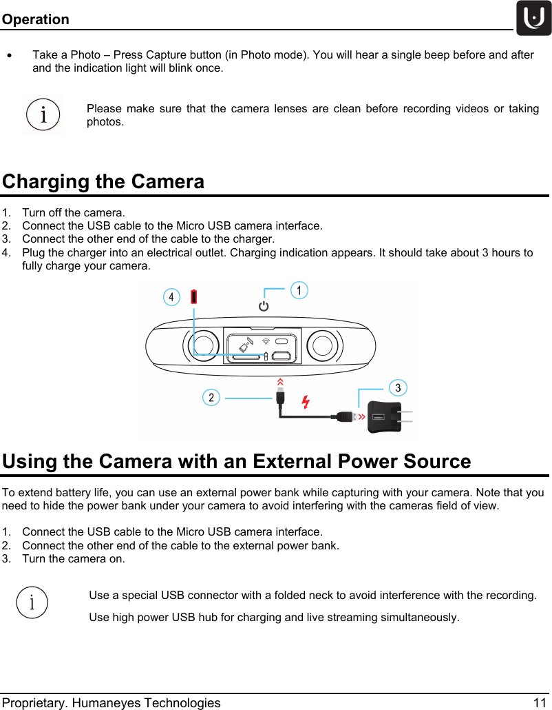 Operation   Proprietary. Humaneyes Technologies 11 &bull;  Take a Photo &ndash; Press Capture button (in Photo mode). You will hear a single beep before and after and the indication light will blink once.   Please make sure that the camera lenses are clean before recording videos or taking photos.   Charging the Camera 1.  Turn off the camera. 2.  Connect the USB cable to the Micro USB camera interface. 3.  Connect the other end of the cable to the charger. 4.  Plug the charger into an electrical outlet. Charging indication appears. It should take about 3 hours to fully charge your camera.  Using the Camera with an External Power Source  To extend battery life, you can use an external power bank while capturing with your camera. Note that you need to hide the power bank under your camera to avoid interfering with the cameras field of view.  1.  Connect the USB cable to the Micro USB camera interface.  2.  Connect the other end of the cable to the external power bank.  3.  Turn the camera on.  Use a special USB connector with a folded neck to avoid interference with the recording. Use high power USB hub for charging and live streaming simultaneously. 