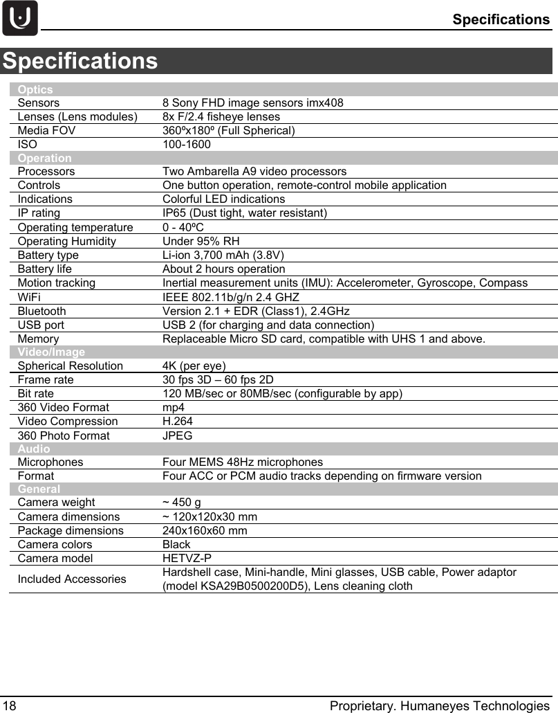  Specifications 18 Proprietary. Humaneyes Technologies Specifications  Optics Sensors 8 Sony FHD image sensors imx408 Lenses (Lens modules) 8x F/2.4 fisheye lenses Media FOV 360⁰x180⁰ (Full Spherical) ISO 100-1600 Operation Processors Two Ambarella A9 video processors Controls One button operation, remote-control mobile application Indications Colorful LED indications IP rating IP65 (Dust tight, water resistant) Operating temperature 0 - 40⁰C Operating Humidity Under 95% RH Battery type Li-ion 3,700 mAh (3.8V) Battery life About 2 hours operation Motion tracking Inertial measurement units (IMU): Accelerometer, Gyroscope, Compass WiFi IEEE 802.11b/g/n 2.4 GHZ Bluetooth Version 2.1 + EDR (Class1), 2.4GHz USB port USB 2 (for charging and data connection) Memory Replaceable Micro SD card, compatible with UHS 1 and above. Video/Image Spherical Resolution 4K (per eye) Frame rate 30 fps 3D &ndash; 60 fps 2D Bit rate 120 MB/sec or 80MB/sec (configurable by app) 360 Video Format mp4 Video Compression H.264 360 Photo Format JPEG Audio Microphones Four MEMS 48Hz microphones Format Four ACC or PCM audio tracks depending on firmware version General Camera weight ~ 450 g Camera dimensions ~ 120x120x30 mm Package dimensions 240x160x60 mm Camera colors Black Camera model HETVZ-P Included Accessories Hardshell case, Mini-handle, Mini glasses, USB cable, Power adaptor (model KSA29B0500200D5), Lens cleaning cloth   