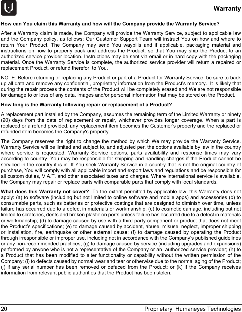   Warranty 20 Proprietary. Humaneyes Technologies How can You claim this Warranty and how will the Company provide the Warranty Service? After a Warranty claim is made, the Company will provide the Warranty Service, subject to applicable law and the Company policy, as follows: Our Customer Support Team will instruct You on how and where to return Your Product. The Company may send You waybills and if applicable, packaging material and instructions on how to properly pack and address the Product, so that You may ship the Product to an authorized service provider location. Instructions may be sent via email or in hard copy with the packaging material. Once the Warranty Service is complete, the authorized service provider will return a repaired or replacement Product, or refund therefor, to You.   NOTE: Before returning or replacing any Product or part of a Product for Warranty Service, be sure to back up all data and remove any confidential, proprietary information from the Product's memory.  It is likely that during the repair process the contents of the Product will be completely erased and We are not responsible for damage to or loss of any data, images and/or personal information that may be stored on the Product.   How long is the Warranty following repair or replacement of a Product?  A replacement part installed by the Company, assumes the remaining term of the Limited Warranty or ninety (90) days from the date of replacement or repair, whichever provides longer coverage. When a part is replaced or a refund provided, any replacement item becomes the Customer&rsquo;s property and the replaced or refunded item becomes the Company's property. The Company reserves the right to change the method by which We may provide the Warranty Service. Warranty Service will be limited and subject to, and adjusted per, the options available by law in the country where service is requested. Warranty Service options, parts availability and response times may vary according to country. You may be responsible for shipping and handling charges if the Product cannot be serviced in the country it is in. If You seek Warranty Service in a country that is not the original country of purchase, You will comply with all applicable import and export laws and regulations and be responsible for all custom duties, V.A.T. and other associated taxes and charges. Where international service is available, the Company may repair or replace parts with comparable parts that comply with local standards. What does this Warranty not cover?  To the extent permitted by applicable law, this Warranty does not apply: (a) to software (including but not limited to online software and mobile apps) and accessories (b) to consumable parts, such as batteries or protective coatings that are designed to diminish over time, unless failure has occurred due to a defect in materials or workmanship; (c) to cosmetic damage, including but not limited to scratches, dents and broken plastic on ports unless failure has occurred due to a defect in materials or workmanship; (d) to damage caused by use with a third party component or product that does not meet the Product&rsquo;s specifications; (e) to damage caused by accident, abuse, misuse, neglect, improper shipping or installation, fire, earthquake or other external cause; (f) to damage caused by operating the Product through irresponsible or improper use, including not in accordance with the Company&rsquo;s published guidelines or any non-recommended practices; (g) to damage caused by service (including upgrades and expansions) performed by anyone who is not a representative of the Company or an  authorized service provider; (h) to a Product that has been modified to alter functionality or capability without the written permission of the Company; (i) to defects caused by normal wear and tear or otherwise due to the normal aging of the Product; (j) if any serial number has been removed or defaced from the Product; or (k) if the Company receives information from relevant public authorities that the Product has been stolen.    