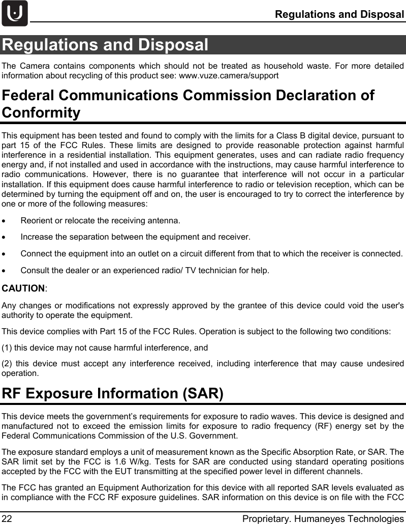   Regulations and Disposal 22 Proprietary. Humaneyes Technologies Regulations and Disposal The  Camera contains components which should not be treated as household waste. For more detailed information about recycling of this product see: www.vuze.camera/support Federal Communications Commission Declaration of Conformity This equipment has been tested and found to comply with the limits for a Class B digital device, pursuant to part 15 of the FCC Rules. These limits are designed to provide reasonable protection against harmful interference in a residential installation. This equipment generates, uses and can radiate radio frequency energy and, if not installed and used in accordance with the instructions, may cause harmful interference to radio communications. However, there is no guarantee that interference will not occur in a particular installation. If this equipment does cause harmful interference to radio or television reception, which can be determined by turning the equipment off and on, the user is encouraged to try to correct the interference by one or more of the following measures: &bull;  Reorient or relocate the receiving antenna. &bull;  Increase the separation between the equipment and receiver. &bull;  Connect the equipment into an outlet on a circuit different from that to which the receiver is connected. &bull;  Consult the dealer or an experienced radio/ TV technician for help. CAUTION:  Any changes or modifications not expressly approved by the grantee of this device could void the user's authority to operate the equipment. This device complies with Part 15 of the FCC Rules. Operation is subject to the following two conditions:  (1) this device may not cause harmful interference, and  (2) this device must accept any interference received, including interference that may cause undesired operation. RF Exposure Information (SAR) This device meets the government&rsquo;s requirements for exposure to radio waves. This device is designed and manufactured not to exceed the emission limits for exposure to radio frequency (RF) energy set by the Federal Communications Commission of the U.S. Government. The exposure standard employs a unit of measurement known as the Specific Absorption Rate, or SAR. The SAR limit set by the FCC is 1.6 W/kg. Tests for SAR are conducted using standard operating positions accepted by the FCC with the EUT transmitting at the specified power level in different channels. The FCC has granted an Equipment Authorization for this device with all reported SAR levels evaluated as in compliance with the FCC RF exposure guidelines. SAR information on this device is on file with the FCC 