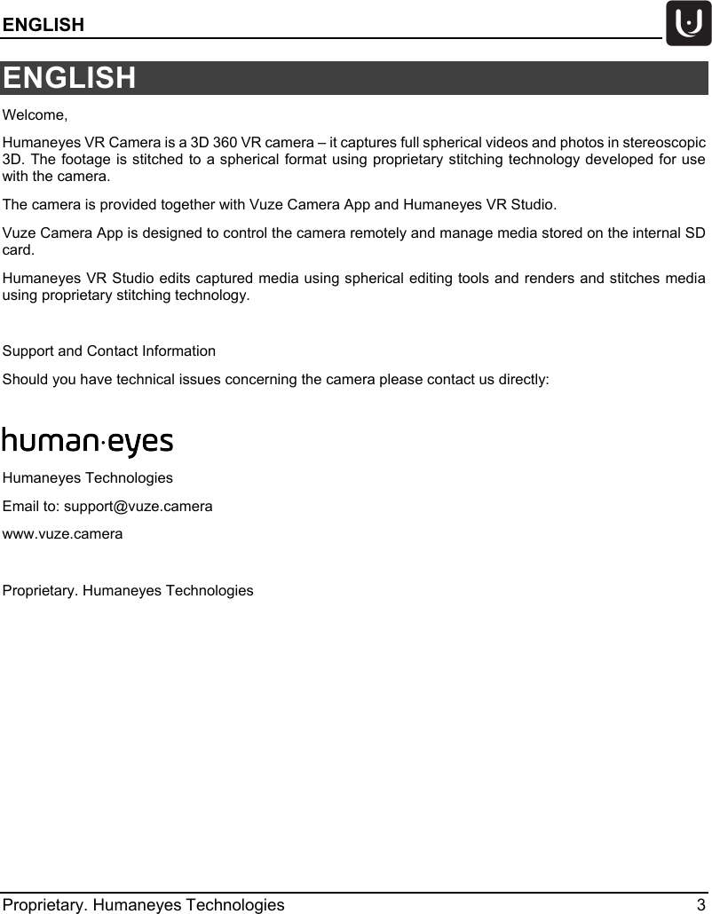 ENGLISH   Proprietary. Humaneyes Technologies  3 ENGLISH Welcome,  Humaneyes VR Camera is a 3D 360 VR camera &ndash; it captures full spherical videos and photos in stereoscopic 3D. The footage is stitched to a spherical format using proprietary stitching technology developed for use with the camera. The camera is provided together with Vuze Camera App and Humaneyes VR Studio.  Vuze Camera App is designed to control the camera remotely and manage media stored on the internal SD card.  Humaneyes VR Studio edits captured media using spherical editing tools and renders and stitches media using proprietary stitching technology.  Support and Contact Information Should you have technical issues concerning the camera please contact us directly:   Humaneyes Technologies Email to: support@vuze.camera www.vuze.camera  Proprietary. Humaneyes Technologies   
