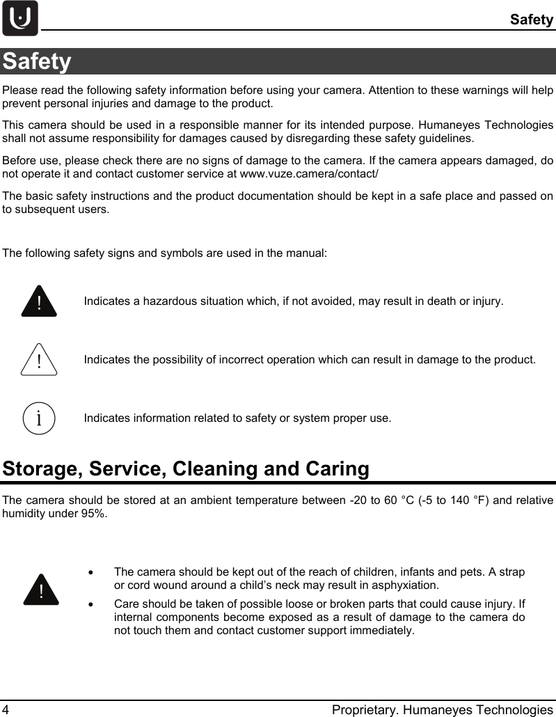  Safety 4  Proprietary. Humaneyes Technologies Safety  Please read the following safety information before using your camera. Attention to these warnings will help prevent personal injuries and damage to the product. This camera should be used in a responsible manner for its intended purpose. Humaneyes Technologies shall not assume responsibility for damages caused by disregarding these safety guidelines. Before use, please check there are no signs of damage to the camera. If the camera appears damaged, do not operate it and contact customer service at www.vuze.camera/contact/ The basic safety instructions and the product documentation should be kept in a safe place and passed on to subsequent users.  The following safety signs and symbols are used in the manual: Storage, Service, Cleaning and Caring The camera should be stored at an ambient temperature between -20 to 60 &deg;C (-5 to 140 &deg;F) and relative humidity under 95%.   Indicates a hazardous situation which, if not avoided, may result in death or injury.  Indicates the possibility of incorrect operation which can result in damage to the product.  Indicates information related to safety or system proper use.  &bull; The camera should be kept out of the reach of children, infants and pets. A strap or cord wound around a child&rsquo;s neck may result in asphyxiation.  &bull; Care should be taken of possible loose or broken parts that could cause injury. If internal components become exposed as a result of damage to the camera do not touch them and contact customer support immediately.  