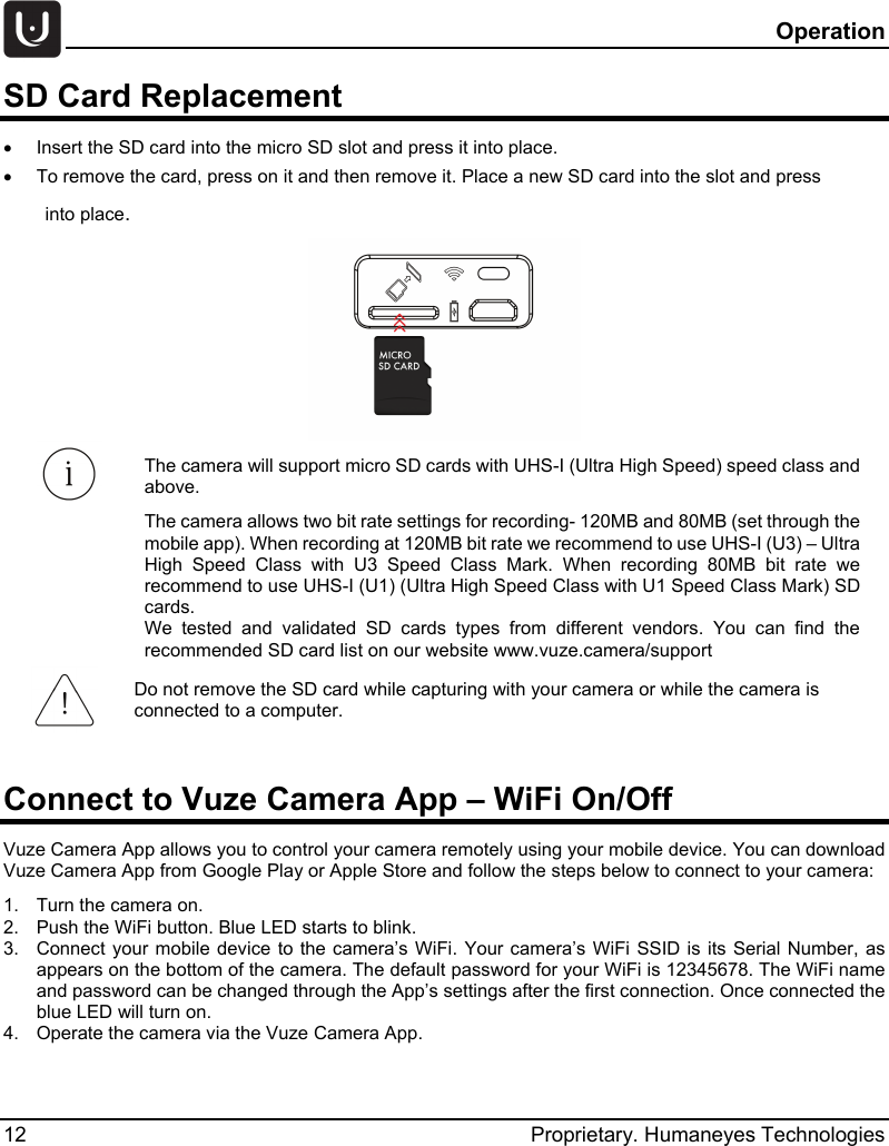   Operation 12 Proprietary. Humaneyes Technologies SD Card Replacement &bull;  Insert the SD card into the micro SD slot and press it into place. &bull;  To remove the card, press on it and then remove it. Place a new SD card into the slot and press  into place.   The camera will support micro SD cards with UHS-I (Ultra High Speed) speed class and above.  The camera allows two bit rate settings for recording- 120MB and 80MB (set through the mobile app). When recording at 120MB bit rate we recommend to use UHS-I (U3) &ndash; Ultra High Speed Class with U3 Speed Class Mark.  When recording 80MB bit rate we recommend to use UHS-I (U1) (Ultra High Speed Class with U1 Speed Class Mark) SD cards.  We tested and validated SD cards types from different vendors. You can find the recommended SD card list on our website www.vuze.camera/support  Connect to Vuze Camera App &ndash; WiFi On/Off Vuze Camera App allows you to control your camera remotely using your mobile device. You can download Vuze Camera App from Google Play or Apple Store and follow the steps below to connect to your camera: 1.  Turn the camera on. 2.  Push the WiFi button. Blue LED starts to blink. 3.  Connect your mobile device to the camera&rsquo;s WiFi. Your camera&rsquo;s WiFi SSID is its Serial Number, as appears on the bottom of the camera. The default password for your WiFi is 12345678. The WiFi name and password can be changed through the App&rsquo;s settings after the first connection. Once connected the blue LED will turn on. 4.  Operate the camera via the Vuze Camera App.    Do not remove the SD card while capturing with your camera or while the camera is connected to a computer. 