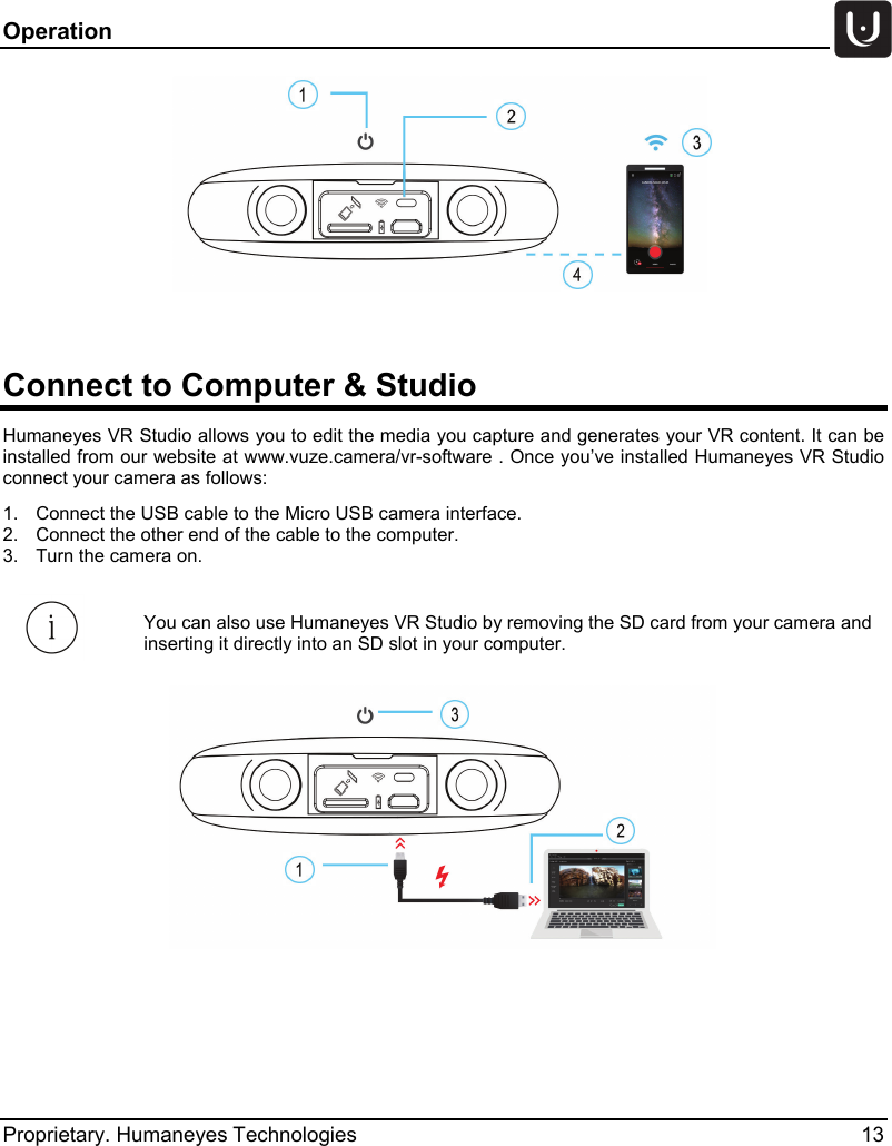 Operation   Proprietary. Humaneyes Technologies 13   Connect to Computer &amp; Studio  Humaneyes VR Studio allows you to edit the media you capture and generates your VR content. It can be installed from our website at www.vuze.camera/vr-software . Once you&rsquo;ve installed Humaneyes VR Studio connect your camera as follows: 1.  Connect the USB cable to the Micro USB camera interface. 2.  Connect the other end of the cable to the computer. 3.  Turn the camera on.   You can also use Humaneyes VR Studio by removing the SD card from your camera and inserting it directly into an SD slot in your computer.    