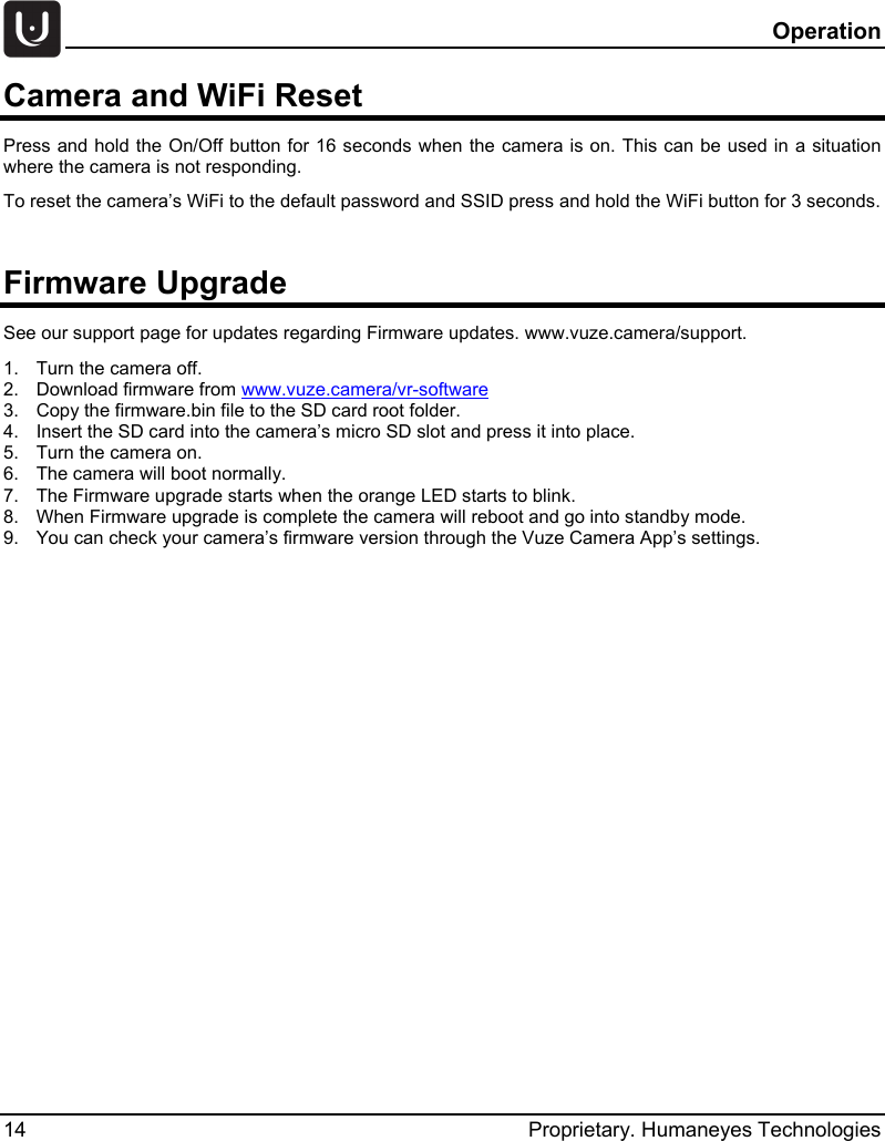   Operation 14 Proprietary. Humaneyes Technologies Camera and WiFi Reset Press and hold the On/Off button for 16 seconds when the camera is on. This can be used in a situation where the camera is not responding. To reset the camera&rsquo;s WiFi to the default password and SSID press and hold the WiFi button for 3 seconds.  Firmware Upgrade See our support page for updates regarding Firmware updates. www.vuze.camera/support. 1.  Turn the camera off. 2.  Download firmware from www.vuze.camera/vr-software  3.  Copy the firmware.bin file to the SD card root folder. 4.  Insert the SD card into the camera&rsquo;s micro SD slot and press it into place. 5.  Turn the camera on. 6.  The camera will boot normally. 7.  The Firmware upgrade starts when the orange LED starts to blink. 8.  When Firmware upgrade is complete the camera will reboot and go into standby mode. 9.  You can check your camera&rsquo;s firmware version through the Vuze Camera App&rsquo;s settings.   
