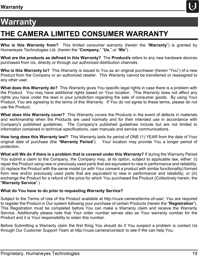 Warranty   Proprietary. Humaneyes Technologies 19 Warranty  THE CAMERA LIMITED CONSUMER WARRANTY Who is this Warranty from?  This limited consumer warranty (herein the &ldquo;Warranty&rdquo;) is granted by Humaneyes Technologies Ltd. (herein the &ldquo;Company,&rdquo; &ldquo;Us,&rdquo; or &ldquo;We&rdquo;). What are the products as defined in this Warranty?  The Product/s refers to any new hardware devices purchased from Us, directly or through our authorized distribution channels.  Who is this Warranty to?  This Warranty is issued to You as an original purchaser (herein &ldquo;You&rdquo;) of a new Product from the Company or an authorized retailer.  This Warranty cannot be transferred or reassigned to any other user. What does this Warranty do?  This Warranty gives You specific legal rights in case there is a problem with the Product.  You may have additional rights based on Your location.  This Warranty does not affect any rights you have under the laws in your jurisdiction regarding the sale of consumer goods.  By using  Your Product, You are agreeing to the terms of this Warranty.  If You do not agree to these terms, please do not use the Product. What does this Warranty cover?  This Warranty covers the Products in the event of defects in materials and workmanship when the Products are used normally and for their intended use in accordance with Company's published guidelines.  The Company&rsquo;s published guidelines include but are not limited to information contained in technical specifications, user manuals and service communications. How long does this Warranty last?  This Warranty lasts for period of ONE (1) YEAR from the date of Your original date of purchase (the &ldquo;Warranty Period&rdquo;).   Your location may provide You a longer period of protection.  What will We do if there is a problem that is covered under this Warranty? If during the Warranty Period You submit a claim to the Company, the Company may, at its option, subject to applicable law, either: (i) repair the Product using new or previously used parts that are equivalent to new in performance and reliability; (ii) replace the Product with the same model (or with Your consent a product with similar functionality) formed from new and/or previously used parts that are equivalent to new in performance and reliability; or (iii) exchange the Product for a refund of the price for which You purchased the Product (Collectively herein, the "Warranty Service".) What do You have to do prior to requesting Warranty Service?   Subject to the Terms of Use of the Product available at http://vuze.camera/terms-of-use/, You are required to register the Product in Our system following your purchase of certain Products (herein the "Registration").  This Registration must be completed before You can make a Warranty claim and receive the Warranty Service. Additionally please note that Your order number serves also as Your warranty number for the Product and it is Your responsibility to retain this number.   Before Submitting a Warranty claim the first thing You should do if You suspect a problem is contact Us through Our Customer Support Team at http://vuze.camera/contact/ to see if We can help You.    