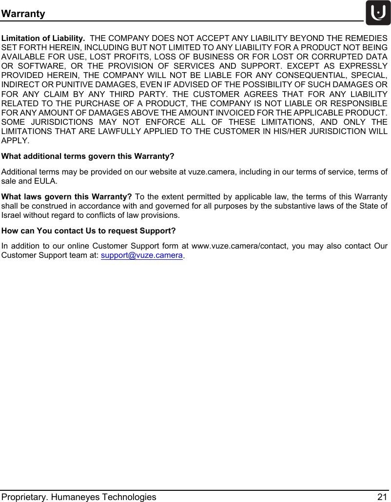 Warranty   Proprietary. Humaneyes Technologies 21 Limitation of Liability.  THE COMPANY DOES NOT ACCEPT ANY LIABILITY BEYOND THE REMEDIES SET FORTH HEREIN, INCLUDING BUT NOT LIMITED TO ANY LIABILITY FOR A PRODUCT NOT BEING AVAILABLE FOR USE, LOST PROFITS, LOSS OF BUSINESS OR FOR LOST OR CORRUPTED DATA OR SOFTWARE, OR THE PROVISION OF SERVICES AND SUPPORT. EXCEPT AS EXPRESSLY PROVIDED HEREIN, THE COMPANY WILL NOT BE LIABLE FOR ANY CONSEQUENTIAL, SPECIAL, INDIRECT OR PUNITIVE DAMAGES, EVEN IF ADVISED OF THE POSSIBILITY OF SUCH DAMAGES OR FOR ANY CLAIM BY ANY THIRD PARTY. THE CUSTOMER AGREES THAT FOR ANY LIABILITY RELATED TO THE PURCHASE OF A PRODUCT, THE COMPANY IS NOT LIABLE OR RESPONSIBLE FOR ANY AMOUNT OF DAMAGES ABOVE THE AMOUNT INVOICED FOR THE APPLICABLE PRODUCT. SOME JURISDICTIONS MAY NOT ENFORCE ALL OF THESE LIMITATIONS, AND ONLY THE LIMITATIONS THAT ARE LAWFULLY APPLIED TO THE CUSTOMER IN HIS/HER JURISDICTION WILL APPLY. What additional terms govern this Warranty? Additional terms may be provided on our website at vuze.camera, including in our terms of service, terms of sale and EULA. What laws govern this Warranty? To the extent permitted by applicable law, the terms of this Warranty shall be construed in accordance with and governed for all purposes by the substantive laws of the State of Israel without regard to conflicts of law provisions.  How can You contact Us to request Support?  In addition to our online Customer Support form at www.vuze.camera/contact,  you may also contact Our Customer Support team at: support@vuze.camera.   