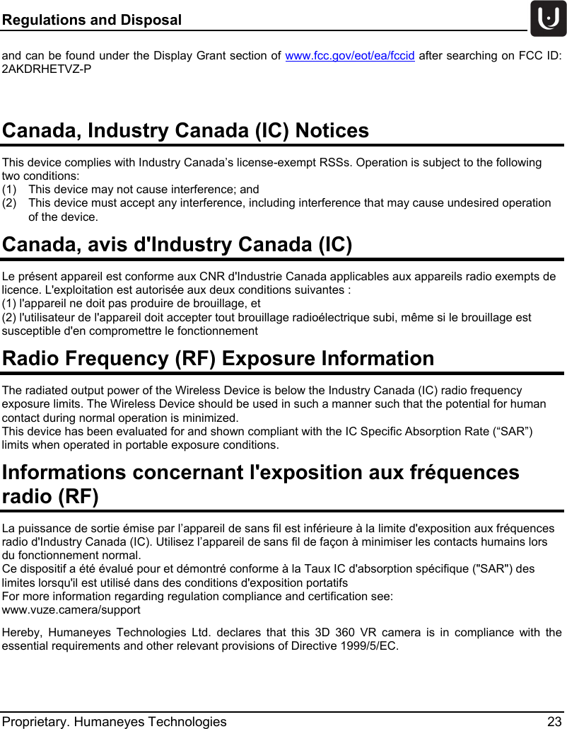 Regulations and Disposal   Proprietary. Humaneyes Technologies 23 and can be found under the Display Grant section of www.fcc.gov/eot/ea/fccid after searching on FCC ID: 2AKDRHETVZ-P  Canada, Industry Canada (IC) Notices  This device complies with Industry Canada&rsquo;s license-exempt RSSs. Operation is subject to the following two conditions: (1)  This device may not cause interference; and (2)  This device must accept any interference, including interference that may cause undesired operation of the device. Canada, avis d'Industry Canada (IC)  Le pr&eacute;sent appareil est conforme aux CNR d'Industrie Canada applicables aux appareils radio exempts de licence. L'exploitation est autoris&eacute;e aux deux conditions suivantes : (1) l'appareil ne doit pas produire de brouillage, et  (2) l'utilisateur de l'appareil doit accepter tout brouillage radio&eacute;lectrique subi, m&ecirc;me si le brouillage est susceptible d'en compromettre le fonctionnement Radio Frequency (RF) Exposure Information  The radiated output power of the Wireless Device is below the Industry Canada (IC) radio frequency exposure limits. The Wireless Device should be used in such a manner such that the potential for human contact during normal operation is minimized.  This device has been evaluated for and shown compliant with the IC Specific Absorption Rate (&ldquo;SAR&rdquo;) limits when operated in portable exposure conditions. Informations concernant l'exposition aux fr&eacute;quences radio (RF) La puissance de sortie &eacute;mise par l&rsquo;appareil de sans fil est inf&eacute;rieure &agrave; la limite d'exposition aux fr&eacute;quences radio d'Industry Canada (IC). Utilisez l&rsquo;appareil de sans fil de fa&ccedil;on &agrave; minimiser les contacts humains lors du fonctionnement normal. Ce dispositif a &eacute;t&eacute; &eacute;valu&eacute; pour et d&eacute;montr&eacute; conforme &agrave; la Taux IC d'absorption sp&eacute;cifique ("SAR") des limites lorsqu'il est utilis&eacute; dans des conditions d'exposition portatifs For more information regarding regulation compliance and certification see: www.vuze.camera/support Hereby, Humaneyes Technologies  Ltd. declares that this 3D 360 VR camera  is in compliance with the essential requirements and other relevant provisions of Directive 1999/5/EC.    