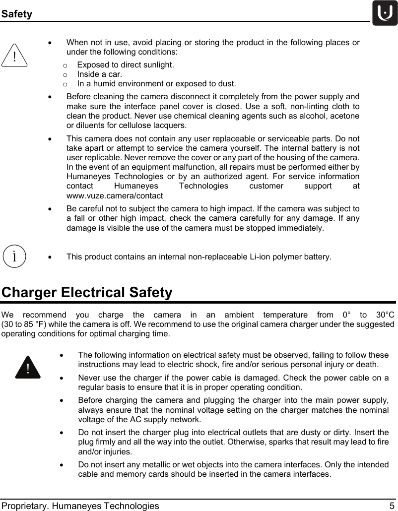 Safety   Proprietary. Humaneyes Technologies  5 Charger Electrical Safety We recommend you charge the  camera in an ambient temperature from 0&deg;  to 30&deg;C  (30 to 85 &deg;F) while the camera is off. We recommend to use the original camera charger under the suggested operating conditions for optimal charging time.  &bull; When not in use, avoid placing or storing the product in the following places or under the following conditions: o  Exposed to direct sunlight. o  Inside a car. o  In a humid environment or exposed to dust. &bull;  Before cleaning the camera disconnect it completely from the power supply and make sure the interface panel cover is closed. Use a soft, non-linting cloth to clean the product. Never use chemical cleaning agents such as alcohol, acetone or diluents for cellulose lacquers. &bull; This camera does not contain any user replaceable or serviceable parts. Do not take apart or attempt to service the camera yourself. The internal battery is not user replicable. Never remove the cover or any part of the housing of the camera. In the event of an equipment malfunction, all repairs must be performed either by Humaneyes Technologies or by an authorized agent. For service information contact Humaneyes Technologies customer support at www.vuze.camera/contact   &bull; Be careful not to subject the camera to high impact. If the camera was subject to a fall or other high  impact, check the camera carefully for any damage. If any damage is visible the use of the camera must be stopped immediately.  &bull;  This product contains an internal non-replaceable Li-ion polymer battery.  &bull; The following information on electrical safety must be observed, failing to follow these instructions may lead to electric shock, fire and/or serious personal injury or death. &bull; Never use the charger if the power cable is damaged. Check the power cable on a regular basis to ensure that it is in proper operating condition. &bull; Before charging the camera and plugging the charger into the main power supply, always ensure that the nominal voltage setting on the charger matches the nominal voltage of the AC supply network. &bull; Do not insert the charger plug into electrical outlets that are dusty or dirty. Insert the plug firmly and all the way into the outlet. Otherwise, sparks that result may lead to fire and/or injuries. &bull; Do not insert any metallic or wet objects into the camera interfaces. Only the intended cable and memory cards should be inserted in the camera interfaces. 