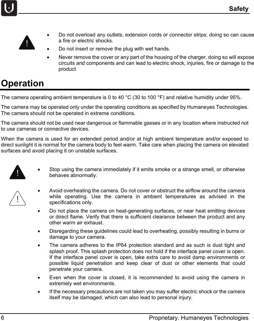  Safety 6  Proprietary. Humaneyes Technologies Operation The camera operating ambient temperature is 0 to 40 &deg;C (30 to 100 &deg;F) and relative humidity under 95%. The camera may be operated only under the operating conditions as specified by Humaneyes Technologies. The camera should not be operated in extreme conditions. The camera should not be used near dangerous or flammable gasses or in any location where instructed not to use cameras or connective devices. When  the camera is used for an extended period and/or at high ambient temperature and/or exposed to direct sunlight it is normal for the camera body to feel warm. Take care when placing the camera on elevated surfaces and avoid placing it on unstable surfaces.   &bull; Do not overload any outlets, extension cords or connector strips; doing so can cause a fire or electric shocks. &bull;  Do not insert or remove the plug with wet hands. &bull; Never remove the cover or any part of the housing of the charger, doing so will expose circuits and components and can lead to electric shock, injuries, fire or damage to the product.  &bull; Stop using the camera immediately if it emits smoke or a strange smell, or otherwise behaves abnormally.  &bull; Avoid overheating the camera. Do not cover or obstruct the airflow around the camera while operating. Use the camera in ambient temperatures as advised in the specifications only. &bull; Do not place the camera on heat-generating surfaces, or near heat emitting devices or direct flame. Verify that there is sufficient clearance between the product and any other warm air exhaust. &bull; Disregarding these guidelines could lead to overheating, possibly resulting in burns or damage to your camera. &bull; The camera adheres to the IP64 protection standard and as such is dust tight and splash proof. This splash protection does not hold if the interface panel cover is open. If the interface panel cover is open, take extra care to avoid damp environments or possible liquid penetration and keep clear of dust or other elements that could penetrate your camera. &bull; Even when the cover is closed, it is recommended to avoid using the camera in extremely wet environments. &bull; If the necessary precautions are not taken you may suffer electric shock or the camera itself may be damaged, which can also lead to personal injury. 