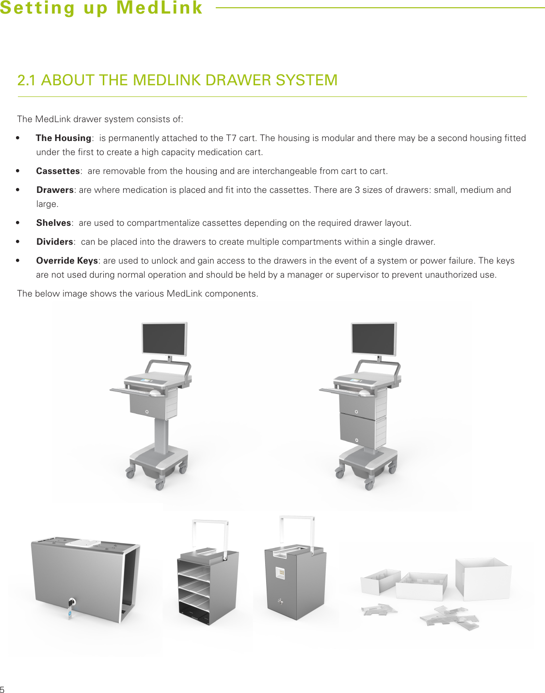 52.1 ABOUT THE MEDLINK DRAWER SYSTEMThe MedLink drawer system consists of:•  The Housing:  is permanently attached to the T7 cart. The housing is modular and there may be a second housing ﬁtted under the ﬁrst to create a high capacity medication cart.•  Cassettes:  are removable from the housing and are interchangeable from cart to cart.•  Drawers: are where medication is placed and ﬁt into the cassettes. There are 3 sizes of drawers: small, medium and large.•  Shelves:  are used to compartmentalize cassettes depending on the required drawer layout.•  Dividers:  can be placed into the drawers to create multiple compartments within a single drawer. •  Override Keys: are used to unlock and gain access to the drawers in the event of a system or power failure. The keys are not used during normal operation and should be held by a manager or supervisor to prevent unauthorized use.The below image shows the various MedLink components.Setting up MedLink