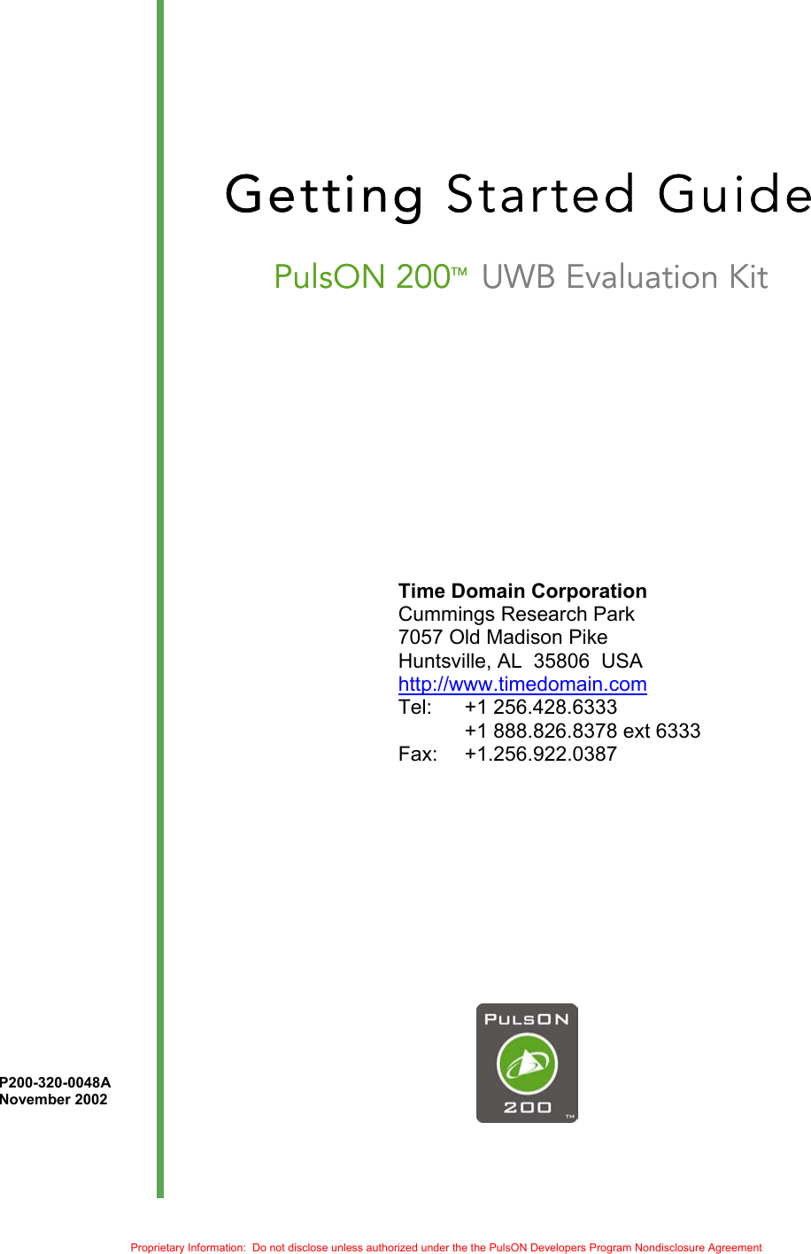     Getting Started Guide Getting Started Guide PulsON 200TM  UWB Evaluation Kit PulsON 200TM  UWB Evaluation Kit             Time Domain Corporation  Cummings Research Park   7057 Old Madison Pike   Huntsville, AL  35806  USA http://www.timedomain.com Tel:   +1 256.428.6333   +1 888.826.8378 ext 6333 Fax: +1.256.922.0387                   P200-320-0048A     November 2002    Proprietary Information:  Do not disclose unless authorized under the the PulsON Developers Program Nondisclosure Agreement 