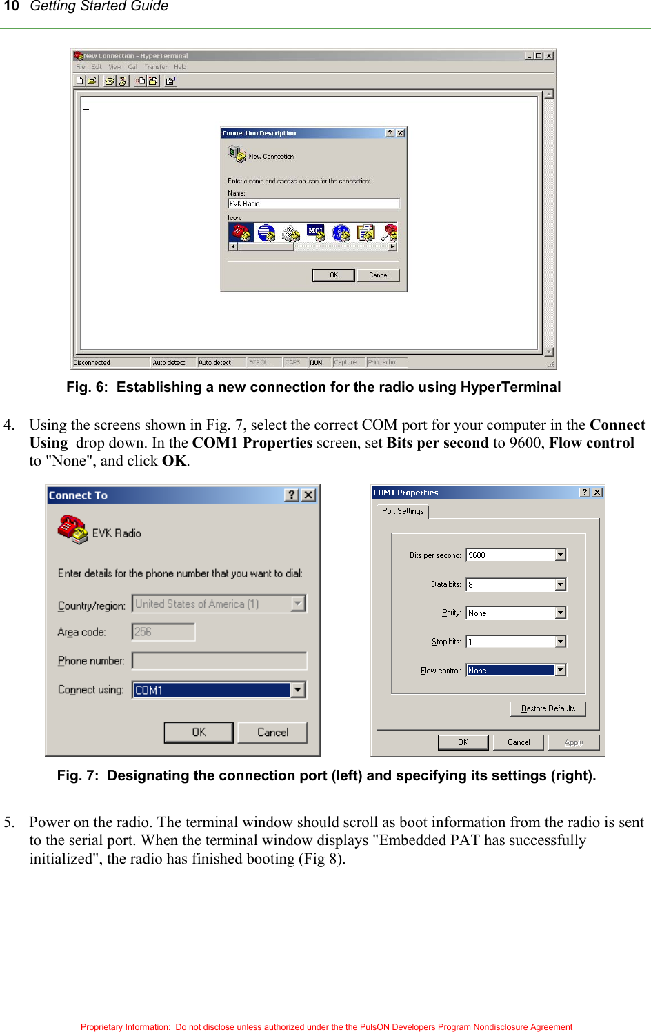 Getting Started Guide 10 Fig. 6:  Establishing a new connection for the radio using HyperTerminal  4.  Using the screens shown in Fig. 7, select the correct COM port for your computer in the Connect Using  drop down. In the COM1 Properties screen, set Bits per second to 9600, Flow control to &quot;None&quot;, and click OK.    Fig. 7:  Designating the connection port (left) and specifying its settings (right).  5.  Power on the radio. The terminal window should scroll as boot information from the radio is sent to the serial port. When the terminal window displays &quot;Embedded PAT has successfully initialized&quot;, the radio has finished booting (Fig 8).       Proprietary Information:  Do not disclose unless authorized under the the PulsON Developers Program Nondisclosure Agreement 