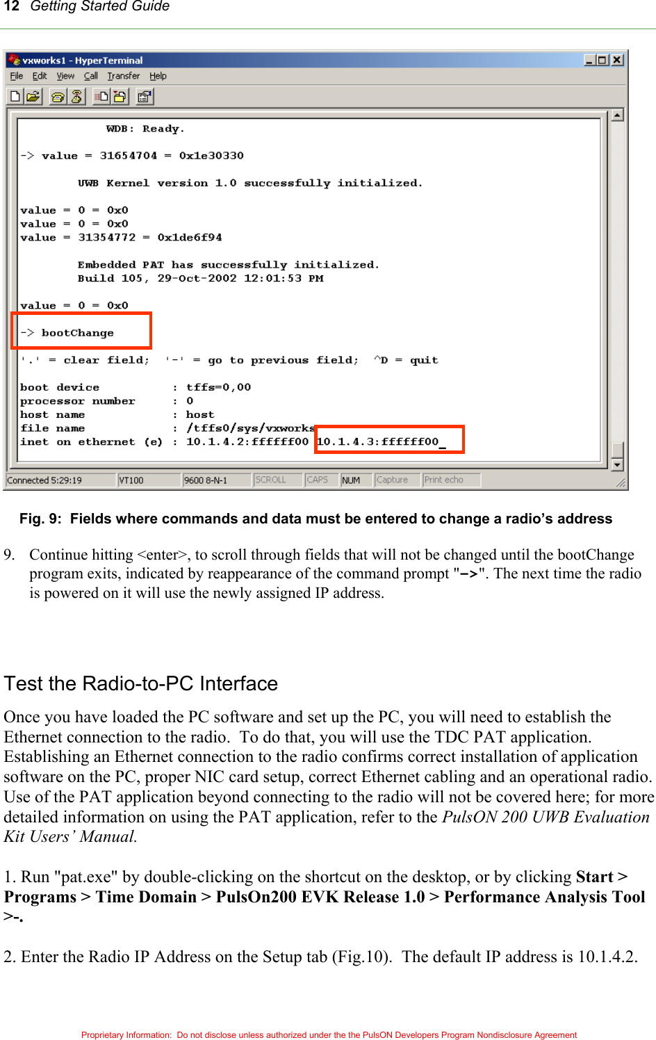 Getting Started Guide 12 Fig. 9:  Fields where commands and data must be entered to change a radio’s address  9.  Continue hitting &lt;enter&gt;, to scroll through fields that will not be changed until the bootChange program exits, indicated by reappearance of the command prompt &quot;-&gt;&quot;. The next time the radio is powered on it will use the newly assigned IP address.   Test the Radio-to-PC Interface      Once you have loaded the PC software and set up the PC, you will need to establish the Ethernet connection to the radio.  To do that, you will use the TDC PAT application. Establishing an Ethernet connection to the radio confirms correct installation of application software on the PC, proper NIC card setup, correct Ethernet cabling and an operational radio. Use of the PAT application beyond connecting to the radio will not be covered here; for more detailed information on using the PAT application, refer to the PulsON 200 UWB Evaluation Kit Users’ Manual.  1. Run &quot;pat.exe&quot; by double-clicking on the shortcut on the desktop, or by clicking Start &gt; Programs &gt; Time Domain &gt; PulsOn200 EVK Release 1.0 &gt; Performance Analysis Tool &gt;-.  2. Enter the Radio IP Address on the Setup tab (Fig.10).  The default IP address is 10.1.4.2.  Proprietary Information:  Do not disclose unless authorized under the the PulsON Developers Program Nondisclosure Agreement 
