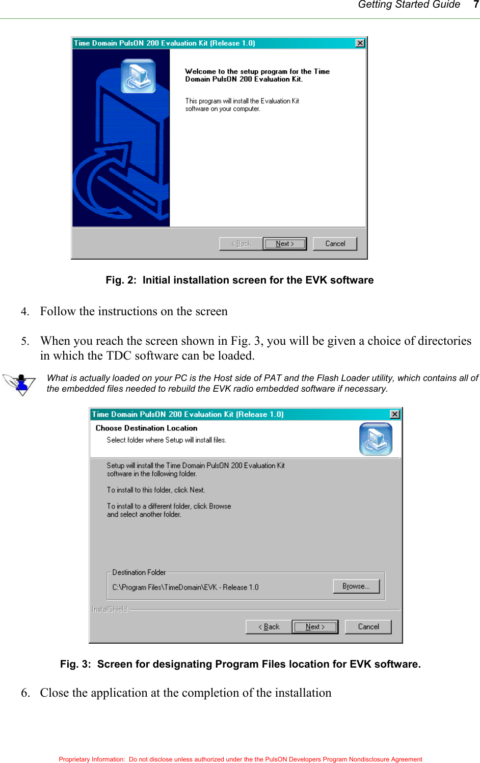   Getting Started Guide 7 Fig. 2:  Initial installation screen for the EVK software  4.  Follow the instructions on the screen    5.  When you reach the screen shown in Fig. 3, you will be given a choice of directories in which the TDC software can be loaded.    What is actually loaded on your PC is the Host side of PAT and the Flash Loader utility, which contains all of the embedded files needed to rebuild the EVK radio embedded software if necessary.       Fig. 3:  Screen for designating Program Files location for EVK software.  6.  Close the application at the completion of the installation   Proprietary Information:  Do not disclose unless authorized under the the PulsON Developers Program Nondisclosure Agreement 