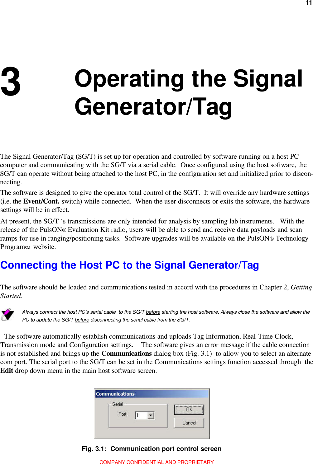 11Chapter 3: Operating the Signal Generator/TagCOMPANY CONFIDENTIAL AND PROPRIETARY 3 Operating the SignalGenerator/TagAt present, the SG/T ‘s transmissions are only intended for analysis by sampling lab instruments.   With therelease of the PulsON® Evaluation Kit radio, users will be able to send and receive data payloads and scanramps for use in ranging/positioning tasks.  Software upgrades will be available on the PulsON® TechnologyProgramSM  website.Connecting the Host PC to the Signal Generator/TagThe software should be loaded and communications tested in accord with the procedures in Chapter 2, GettingStarted.Always connect the host PC’s serial cable  to the SG/T before starting the host software. Always close the software and allow thePC to update the SG/T before disconnecting the serial cable from the SG/T.  The software automatically establish communications and uploads Tag Information, Real-Time Clock,Transmission mode and Configuration settings.    The software gives an error message if the cable connectionis not established and brings up the Communications dialog box (Fig. 3.1)  to allow you to select an alternatecom port. The serial port to the SG/T can be set in the Communications settings function accessed through  theEdit drop down menu in the main host software screen.Fig. 3.1:  Communication port control screenThe Signal Generator/Tag (SG/T) is set up for operation and controlled by software running on a host PCcomputer and communicating with the SG/T via a serial cable.  Once configured using the host software, theSG/T can operate without being attached to the host PC, in the configuration set and initialized prior to discon-necting.The software is designed to give the operator total control of the SG/T.  It will override any hardware settings(i.e. the Event/Cont. switch) while connected.  When the user disconnects or exits the software, the hardwaresettings will be in effect.