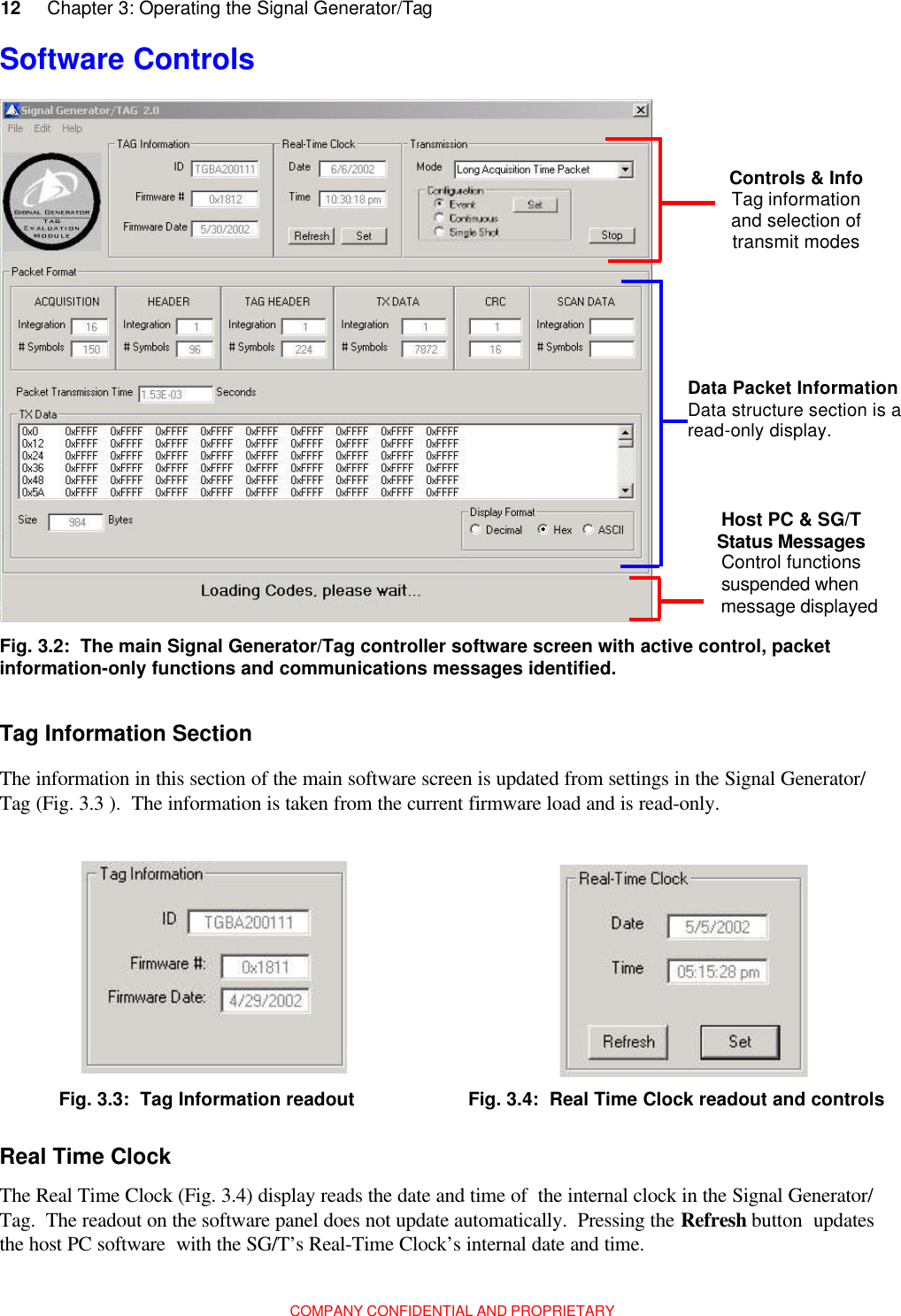 12     Chapter 3: Operating the Signal Generator/TagCOMPANY CONFIDENTIAL AND PROPRIETARYFig. 3.2:  The main Signal Generator/Tag controller software screen with active control, packetinformation-only functions and communications messages identified.Tag Information SectionThe information in this section of the main software screen is updated from settings in the Signal Generator/Tag (Fig. 3.3 ).  The information is taken from the current firmware load and is read-only.Fig. 3.3:  Tag Information readout Fig. 3.4:  Real Time Clock readout and controlsReal Time ClockThe Real Time Clock (Fig. 3.4) display reads the date and time of  the internal clock in the Signal Generator/Tag.  The readout on the software panel does not update automatically.  Pressing the Refresh button  updatesthe host PC software  with the SG/T’s Real-Time Clock’s internal date and time.Software Controls   Controls &amp; Info Tag information and selection of transmit modes  Data Packet Information Data structure section is a read-only display. Host PC &amp; SG/TStatus Messagesmessage displayedControl functionssuspended when