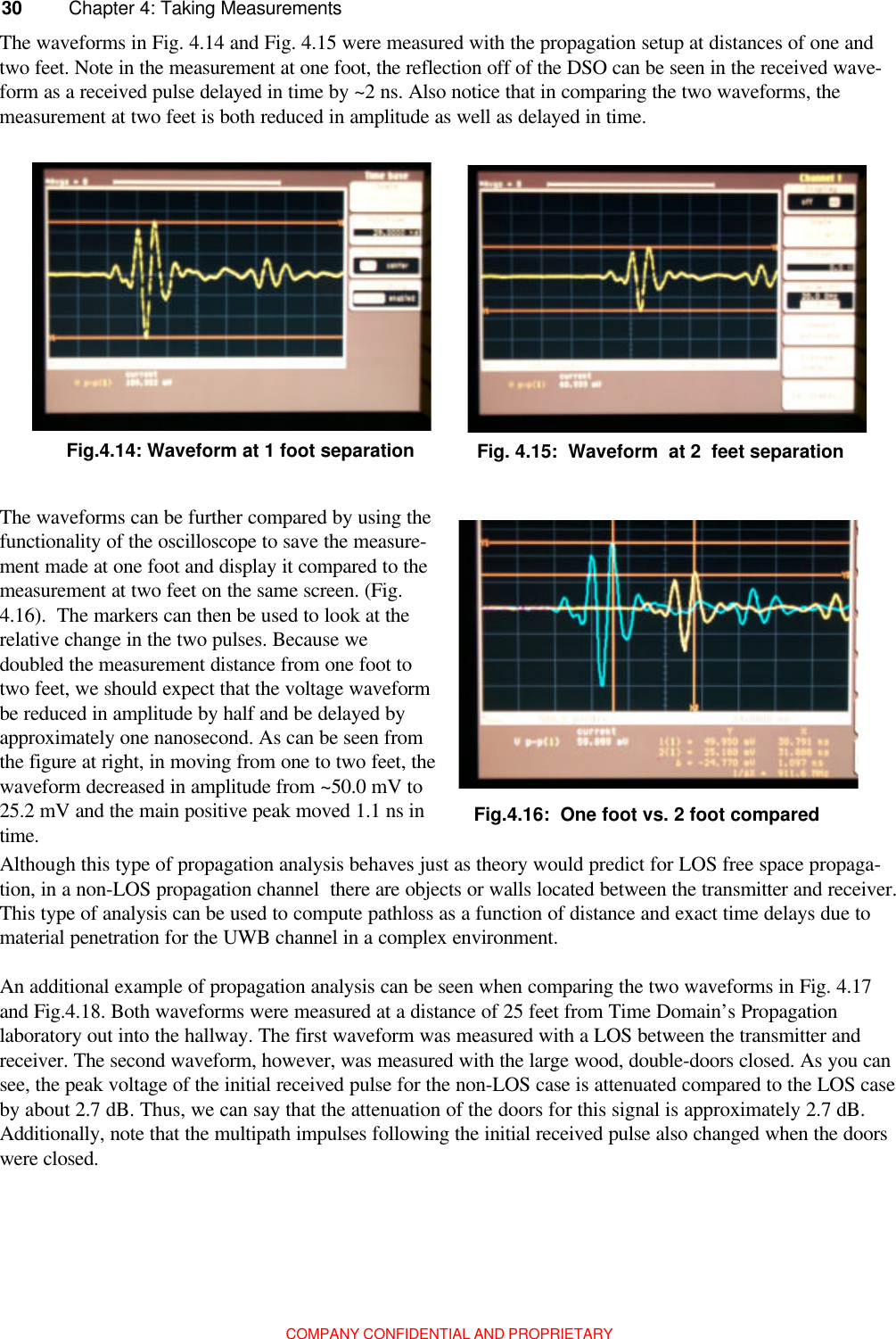 COMPANY CONFIDENTIAL AND PROPRIETARY30 Chapter 4: Taking MeasurementsThe waveforms in Fig. 4.14 and Fig. 4.15 were measured with the propagation setup at distances of one andtwo feet. Note in the measurement at one foot, the reflection off of the DSO can be seen in the received wave-form as a received pulse delayed in time by ~2 ns. Also notice that in comparing the two waveforms, themeasurement at two feet is both reduced in amplitude as well as delayed in time.The waveforms can be further compared by using thefunctionality of the oscilloscope to save the measure-ment made at one foot and display it compared to themeasurement at two feet on the same screen. (Fig.4.16).  The markers can then be used to look at therelative change in the two pulses. Because wedoubled the measurement distance from one foot totwo feet, we should expect that the voltage waveformbe reduced in amplitude by half and be delayed byapproximately one nanosecond. As can be seen fromthe figure at right, in moving from one to two feet, thewaveform decreased in amplitude from ~50.0 mV to25.2 mV and the main positive peak moved 1.1 ns intime.Although this type of propagation analysis behaves just as theory would predict for LOS free space propaga-tion, in a non-LOS propagation channel  there are objects or walls located between the transmitter and receiver.This type of analysis can be used to compute pathloss as a function of distance and exact time delays due tomaterial penetration for the UWB channel in a complex environment.An additional example of propagation analysis can be seen when comparing the two waveforms in Fig. 4.17and Fig.4.18. Both waveforms were measured at a distance of 25 feet from Time Domain’s Propagationlaboratory out into the hallway. The first waveform was measured with a LOS between the transmitter andreceiver. The second waveform, however, was measured with the large wood, double-doors closed. As you cansee, the peak voltage of the initial received pulse for the non-LOS case is attenuated compared to the LOS caseby about 2.7 dB. Thus, we can say that the attenuation of the doors for this signal is approximately 2.7 dB.Additionally, note that the multipath impulses following the initial received pulse also changed when the doorswere closed.Fig.4.14: Waveform at 1 foot separation Fig. 4.15:  Waveform  at 2  feet separationFig.4.16:  One foot vs. 2 foot compared