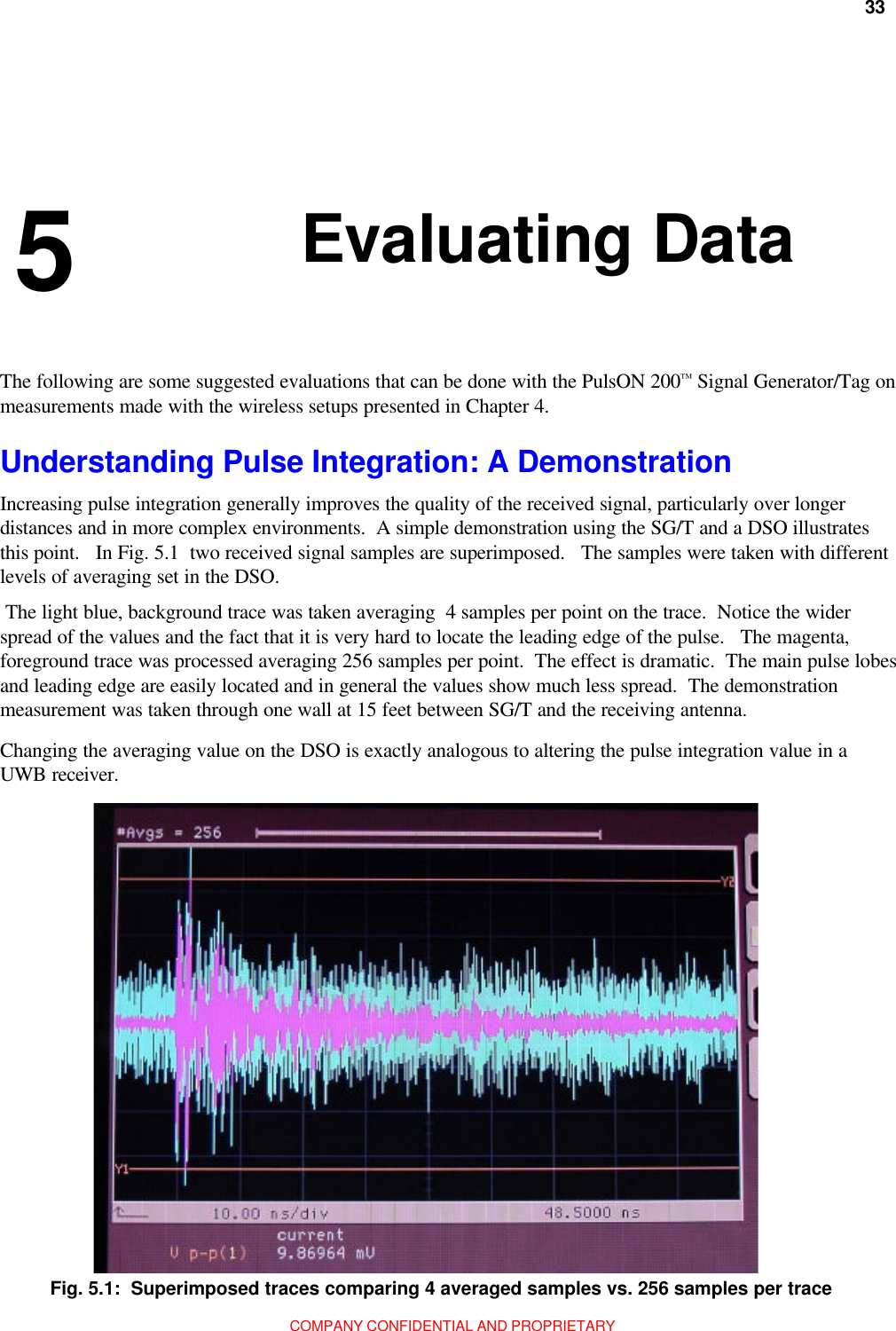 33         Chapter 5:  Evaluating DataCOMPANY CONFIDENTIAL AND PROPRIETARY 5 Understanding Pulse Integration: A DemonstrationIncreasing pulse integration generally improves the quality of the received signal, particularly over longerdistances and in more complex environments.  A simple demonstration using the SG/T and a DSO illustratesthis point.   In Fig. 5.1  two received signal samples are superimposed.   The samples were taken with differentlevels of averaging set in the DSO. The light blue, background trace was taken averaging  4 samples per point on the trace.  Notice the widerspread of the values and the fact that it is very hard to locate the leading edge of the pulse.   The magenta,foreground trace was processed averaging 256 samples per point.  The effect is dramatic.  The main pulse lobesand leading edge are easily located and in general the values show much less spread.  The demonstrationmeasurement was taken through one wall at 15 feet between SG/T and the receiving antenna.Changing the averaging value on the DSO is exactly analogous to altering the pulse integration value in aUWB receiver.Fig. 5.1:  Superimposed traces comparing 4 averaged samples vs. 256 samples per traceThe following are some suggested evaluations that can be done with the PulsON 200™ Signal Generator/Tag onmeasurements made with the wireless setups presented in Chapter 4.Evaluating Data