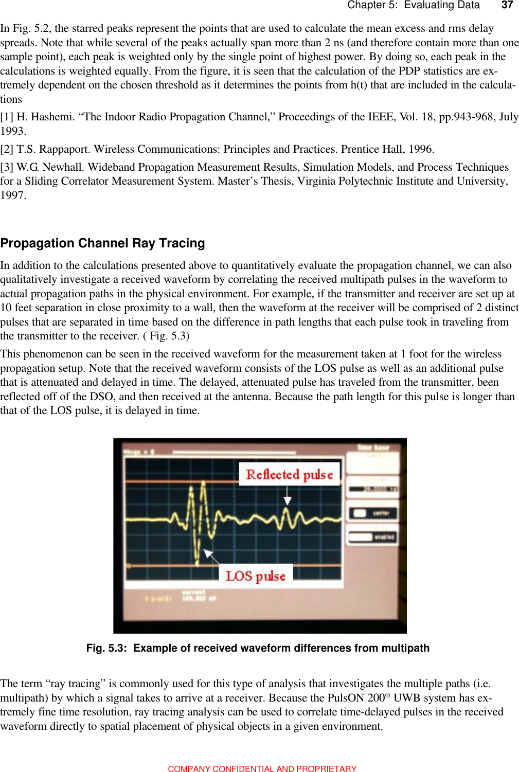 37         Chapter 5:  Evaluating DataCOMPANY CONFIDENTIAL AND PROPRIETARY[1] H. Hashemi. “The Indoor Radio Propagation Channel,” Proceedings of the IEEE, Vol. 18, pp.943-968, July1993.[2] T.S. Rappaport. Wireless Communications: Principles and Practices. Prentice Hall, 1996.[3] W.G. Newhall. Wideband Propagation Measurement Results, Simulation Models, and Process Techniquesfor a Sliding Correlator Measurement System. Master’s Thesis, Virginia Polytechnic Institute and University,1997.In addition to the calculations presented above to quantitatively evaluate the propagation channel, we can alsoqualitatively investigate a received waveform by correlating the received multipath pulses in the waveform toactual propagation paths in the physical environment. For example, if the transmitter and receiver are set up at10 feet separation in close proximity to a wall, then the waveform at the receiver will be comprised of 2 distinctpulses that are separated in time based on the difference in path lengths that each pulse took in traveling fromthe transmitter to the receiver. ( Fig. 5.3)This phenomenon can be seen in the received waveform for the measurement taken at 1 foot for the wirelesspropagation setup. Note that the received waveform consists of the LOS pulse as well as an additional pulsethat is attenuated and delayed in time. The delayed, attenuated pulse has traveled from the transmitter, beenreflected off of the DSO, and then received at the antenna. Because the path length for this pulse is longer thanthat of the LOS pulse, it is delayed in time.In Fig. 5.2, the starred peaks represent the points that are used to calculate the mean excess and rms delayspreads. Note that while several of the peaks actually span more than 2 ns (and therefore contain more than onesample point), each peak is weighted only by the single point of highest power. By doing so, each peak in thecalculations is weighted equally. From the figure, it is seen that the calculation of the PDP statistics are ex-tremely dependent on the chosen threshold as it determines the points from h(t) that are included in the calcula-tionsPropagation Channel Ray TracingFig. 5.3:  Example of received waveform differences from multipathThe term “ray tracing” is commonly used for this type of analysis that investigates the multiple paths (i.e.multipath) by which a signal takes to arrive at a receiver. Because the PulsON 200® UWB system has ex-tremely fine time resolution, ray tracing analysis can be used to correlate time-delayed pulses in the receivedwaveform directly to spatial placement of physical objects in a given environment.