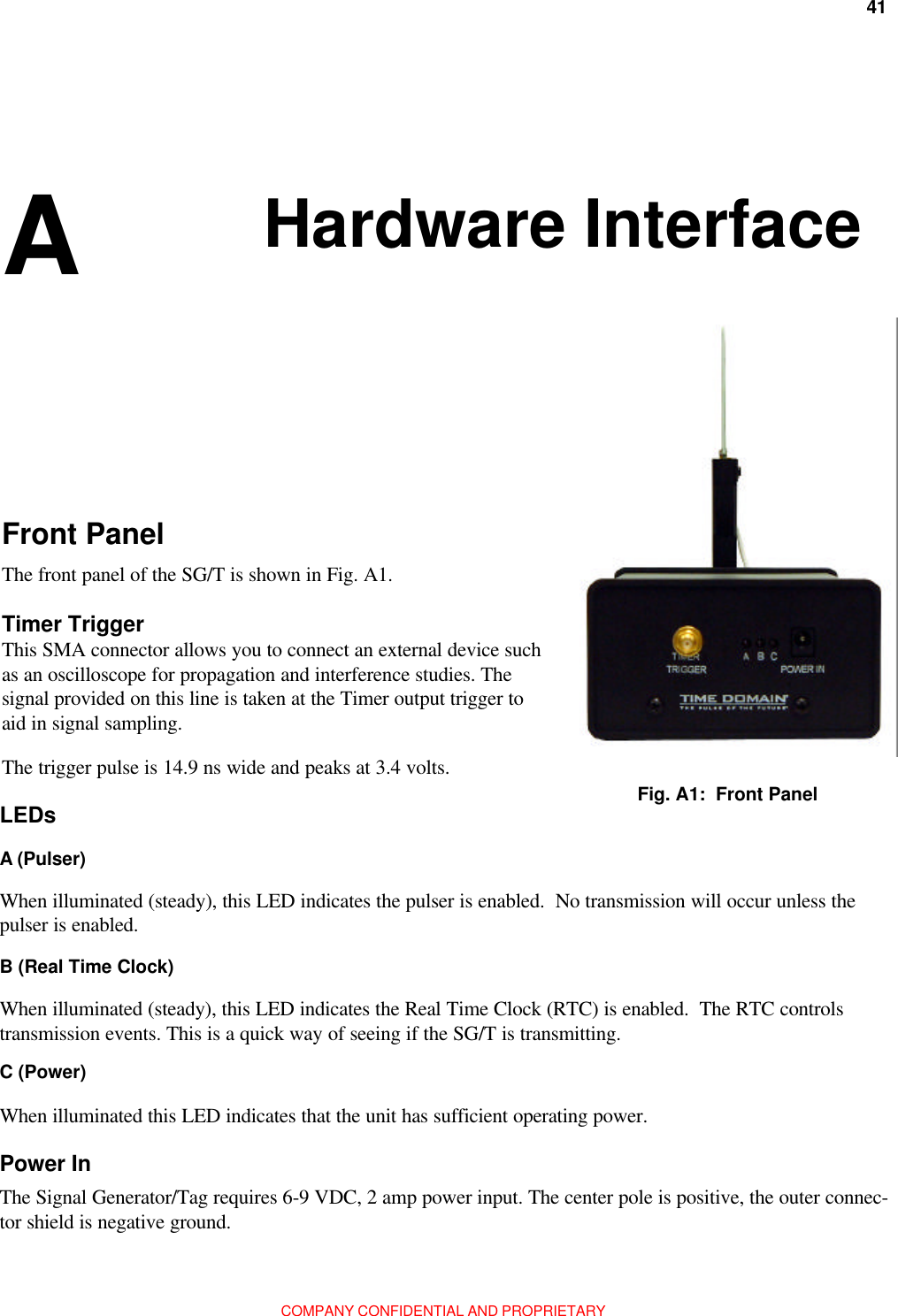 41Appendix A: Hardware InterfaceCOMPANY CONFIDENTIAL AND PROPRIETARYHardware InterfaceFront PanelThe front panel of the SG/T is shown in Fig. A1.Timer TriggerThis SMA connector allows you to connect an external device suchas an oscilloscope for propagation and interference studies. Thesignal provided on this line is taken at the Timer output trigger toaid in signal sampling.The trigger pulse is 14.9 ns wide and peaks at 3.4 volts.Fig. A1:  Front PanelC (Power)When illuminated this LED indicates that the unit has sufficient operating power.A Power InThe Signal Generator/Tag requires 6-9 VDC, 2 amp power input. The center pole is positive, the outer connec-tor shield is negative ground.B (Real Time Clock)When illuminated (steady), this LED indicates the Real Time Clock (RTC) is enabled.  The RTC controlstransmission events. This is a quick way of seeing if the SG/T is transmitting.LEDsA (Pulser)When illuminated (steady), this LED indicates the pulser is enabled.  No transmission will occur unless thepulser is enabled.