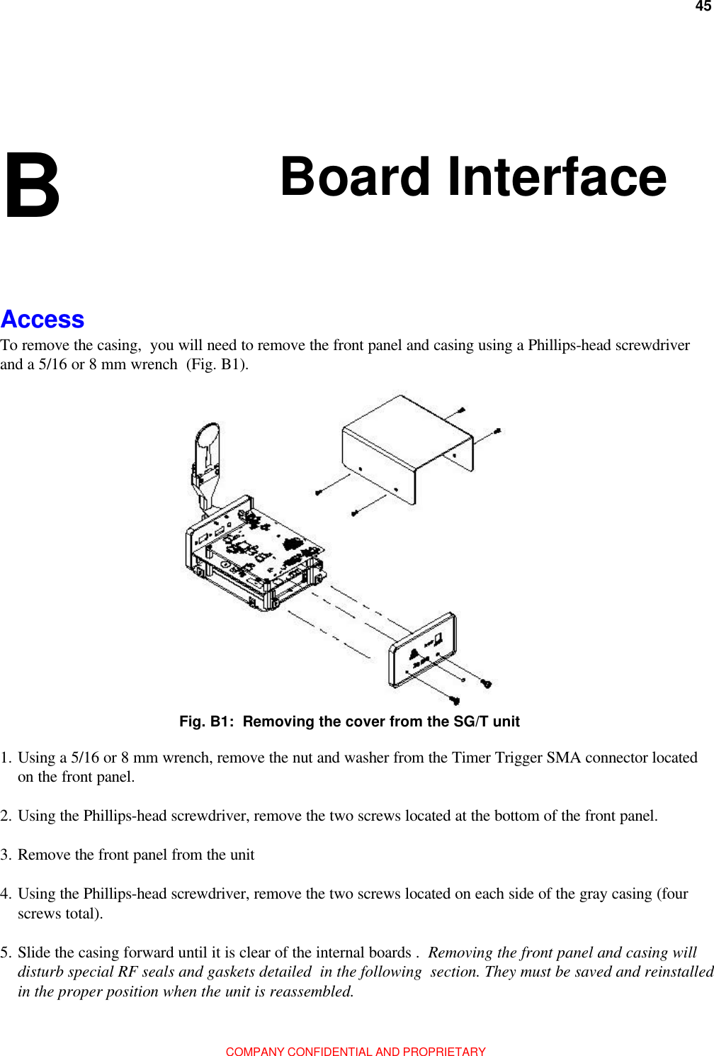 45Appendix B: Board InterfaceCOMPANY CONFIDENTIAL AND PROPRIETARYBoard InterfaceB AccessTo remove the casing,  you will need to remove the front panel and casing using a Phillips-head screwdriverand a 5/16 or 8 mm wrench  (Fig. B1).1. Using a 5/16 or 8 mm wrench, remove the nut and washer from the Timer Trigger SMA connector locatedon the front panel.2. Using the Phillips-head screwdriver, remove the two screws located at the bottom of the front panel.3. Remove the front panel from the unit4. Using the Phillips-head screwdriver, remove the two screws located on each side of the gray casing (fourscrews total).5. Slide the casing forward until it is clear of the internal boards .  Removing the front panel and casing willdisturb special RF seals and gaskets detailed  in the following  section. They must be saved and reinstalledin the proper position when the unit is reassembled.Fig. B1:  Removing the cover from the SG/T unit