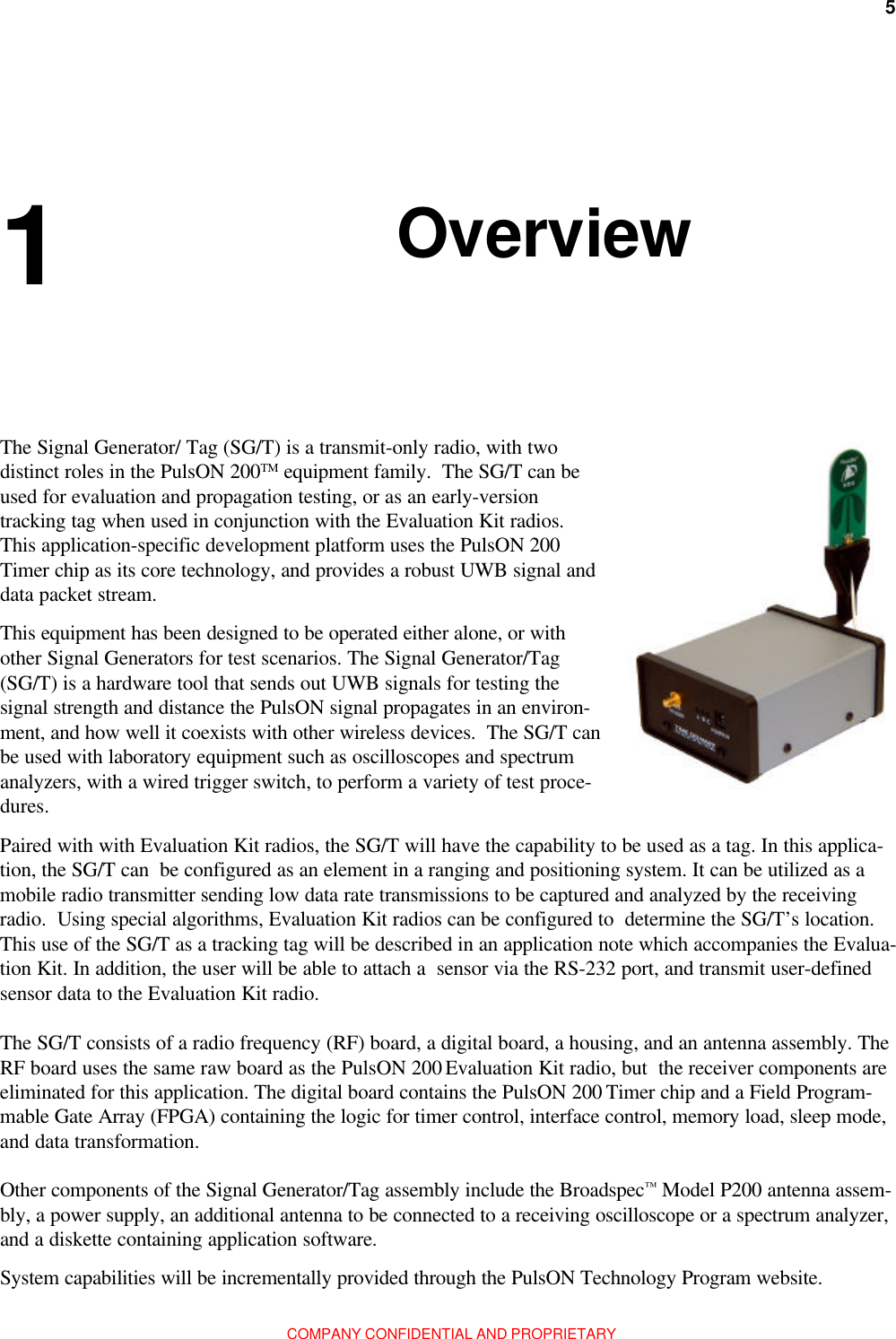 5Chapter 1: OverviewCOMPANY CONFIDENTIAL AND PROPRIETARYOverviewPaired with with Evaluation Kit radios, the SG/T will have the capability to be used as a tag. In this applica-tion, the SG/T can  be configured as an element in a ranging and positioning system. It can be utilized as amobile radio transmitter sending low data rate transmissions to be captured and analyzed by the receivingradio.  Using special algorithms, Evaluation Kit radios can be configured to  determine the SG/T’s location.This use of the SG/T as a tracking tag will be described in an application note which accompanies the Evalua-tion Kit. In addition, the user will be able to attach a  sensor via the RS-232 port, and transmit user-definedsensor data to the Evaluation Kit radio.This equipment has been designed to be operated either alone, or withother Signal Generators for test scenarios. The Signal Generator/Tag(SG/T) is a hardware tool that sends out UWB signals for testing thesignal strength and distance the PulsON signal propagates in an environ-ment, and how well it coexists with other wireless devices.  The SG/T canbe used with laboratory equipment such as oscilloscopes and spectrumanalyzers, with a wired trigger switch, to perform a variety of test proce-dures.The Signal Generator/ Tag (SG/T) is a transmit-only radio, with twodistinct roles in the PulsON 200TM equipment family.  The SG/T can beused for evaluation and propagation testing, or as an early-versiontracking tag when used in conjunction with the Evaluation Kit radios.This application-specific development platform uses the PulsON 200Timer chip as its core technology, and provides a robust UWB signal anddata packet stream.The SG/T consists of a radio frequency (RF) board, a digital board, a housing, and an antenna assembly. TheRF board uses the same raw board as the PulsON 200 Evaluation Kit radio, but  the receiver components areeliminated for this application. The digital board contains the PulsON 200 Timer chip and a Field Program-mable Gate Array (FPGA) containing the logic for timer control, interface control, memory load, sleep mode,and data transformation.1 Other components of the Signal Generator/Tag assembly include the Broadspec™ Model P200 antenna assem-bly, a power supply, an additional antenna to be connected to a receiving oscilloscope or a spectrum analyzer,and a diskette containing application software.System capabilities will be incrementally provided through the PulsON Technology Program website.