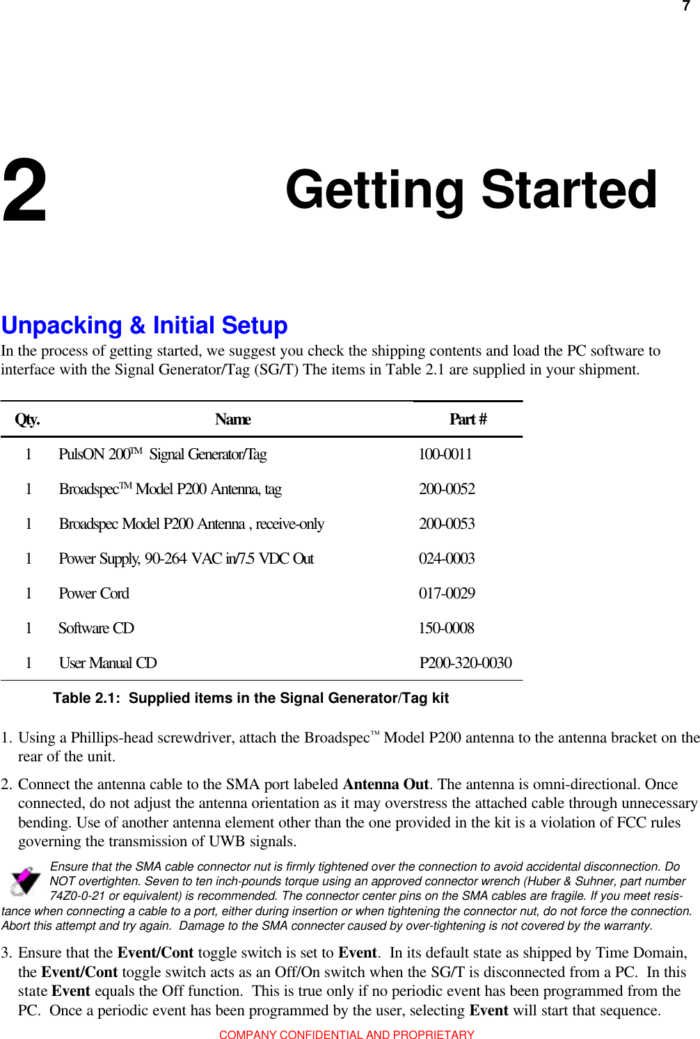 Chapter 2: Getting Started 7COMPANY CONFIDENTIAL AND PROPRIETARY 2 Unpacking &amp; Initial SetupIn the process of getting started, we suggest you check the shipping contents and load the PC software tointerface with the Signal Generator/Tag (SG/T) The items in Table 2.1 are supplied in your shipment.Qty. Name Part #1PulsON 200TM   Signal Generator/Tag 100-00111BroadspecTM Model P200 Antenna, tag 200-00521Broadspec Model P200 Antenna , receive-only 200-00531Power Supply, 90-264 VAC in/7.5 VDC Out 024-00031Power Cord 017-00291Software CD 150-00081User Manual CD P200-320-0030Table 2.1:  Supplied items in the Signal Generator/Tag kit1. Using a Phillips-head screwdriver, attach the Broadspec™ Model P200 antenna to the antenna bracket on therear of the unit.Ensure that the SMA cable connector nut is firmly tightened over the connection to avoid accidental disconnection. DoNOT overtighten. Seven to ten inch-pounds torque using an approved connector wrench (Huber &amp; Suhner, part number74Z0-0-21 or equivalent) is recommended. The connector center pins on the SMA cables are fragile. If you meet resis-tance when connecting a cable to a port, either during insertion or when tightening the connector nut, do not force the connection.Abort this attempt and try again.  Damage to the SMA connecter caused by over-tightening is not covered by the warranty.3. Ensure that the Event/Cont toggle switch is set to Event.  In its default state as shipped by Time Domain,the Event/Cont toggle switch acts as an Off/On switch when the SG/T is disconnected from a PC.  In thisstate Event equals the Off function.  This is true only if no periodic event has been programmed from thePC.  Once a periodic event has been programmed by the user, selecting Event will start that sequence.2. Connect the antenna cable to the SMA port labeled Antenna Out. The antenna is omni-directional. Onceconnected, do not adjust the antenna orientation as it may overstress the attached cable through unnecessarybending. Use of another antenna element other than the one provided in the kit is a violation of FCC rulesgoverning the transmission of UWB signals.Getting Started