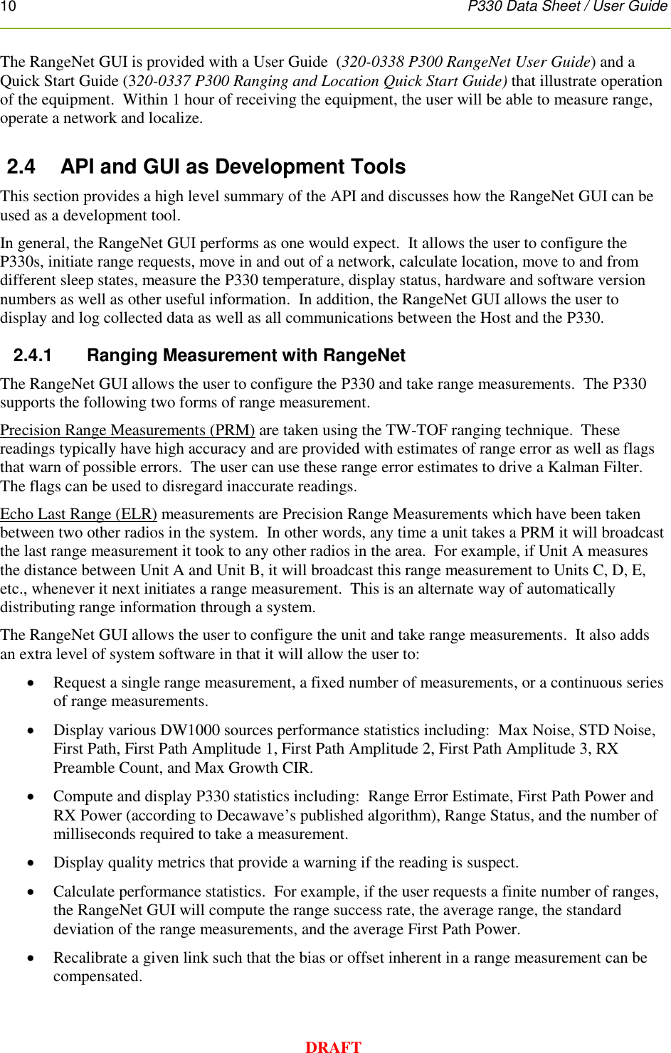 10      P330 Data Sheet / User Guide  DRAFT The RangeNet GUI is provided with a User Guide  (320-0338 P300 RangeNet User Guide) and a Quick Start Guide (320-0337 P300 Ranging and Location Quick Start Guide) that illustrate operation of the equipment.  Within 1 hour of receiving the equipment, the user will be able to measure range, operate a network and localize.  2.4  API and GUI as Development Tools This section provides a high level summary of the API and discusses how the RangeNet GUI can be used as a development tool. In general, the RangeNet GUI performs as one would expect.  It allows the user to configure the P330s, initiate range requests, move in and out of a network, calculate location, move to and from different sleep states, measure the P330 temperature, display status, hardware and software version numbers as well as other useful information.  In addition, the RangeNet GUI allows the user to display and log collected data as well as all communications between the Host and the P330.  2.4.1      Ranging Measurement with RangeNet The RangeNet GUI allows the user to configure the P330 and take range measurements.  The P330 supports the following two forms of range measurement. Precision Range Measurements (PRM) are taken using the TW-TOF ranging technique.  These readings typically have high accuracy and are provided with estimates of range error as well as flags that warn of possible errors.  The user can use these range error estimates to drive a Kalman Filter.  The flags can be used to disregard inaccurate readings. Echo Last Range (ELR) measurements are Precision Range Measurements which have been taken between two other radios in the system.  In other words, any time a unit takes a PRM it will broadcast the last range measurement it took to any other radios in the area.  For example, if Unit A measures the distance between Unit A and Unit B, it will broadcast this range measurement to Units C, D, E, etc., whenever it next initiates a range measurement.  This is an alternate way of automatically distributing range information through a system. The RangeNet GUI allows the user to configure the unit and take range measurements.  It also adds an extra level of system software in that it will allow the user to:  Request a single range measurement, a fixed number of measurements, or a continuous series of range measurements.  Display various DW1000 sources performance statistics including:  Max Noise, STD Noise, First Path, First Path Amplitude 1, First Path Amplitude 2, First Path Amplitude 3, RX Preamble Count, and Max Growth CIR.    Compute and display P330 statistics including:  Range Error Estimate, First Path Power and RX Power (according to Decawave’s published algorithm), Range Status, and the number of milliseconds required to take a measurement.  Display quality metrics that provide a warning if the reading is suspect.  Calculate performance statistics.  For example, if the user requests a finite number of ranges, the RangeNet GUI will compute the range success rate, the average range, the standard deviation of the range measurements, and the average First Path Power.  Recalibrate a given link such that the bias or offset inherent in a range measurement can be compensated. 