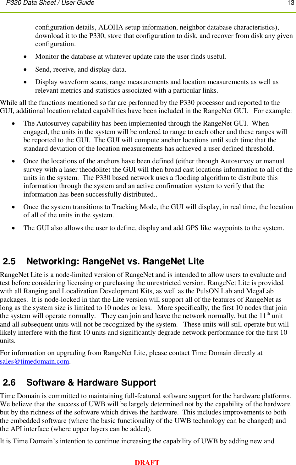 P330 Data Sheet / User Guide       13        DRAFT configuration details, ALOHA setup information, neighbor database characteristics), download it to the P330, store that configuration to disk, and recover from disk any given configuration.  Monitor the database at whatever update rate the user finds useful.    Send, receive, and display data.  Display waveform scans, range measurements and location measurements as well as relevant metrics and statistics associated with a particular links. While all the functions mentioned so far are performed by the P330 processor and reported to the GUI, additional location related capabilities have been included in the RangeNet GUI.   For example:  The Autosurvey capability has been implemented through the RangeNet GUI.  When engaged, the units in the system will be ordered to range to each other and these ranges will be reported to the GUI.  The GUI will compute anchor locations until such time that the standard deviation of the location measurements has achieved a user defined threshold.  Once the locations of the anchors have been defined (either through Autosurvey or manual survey with a laser theodolite) the GUI will then broad cast locations information to all of the units in the system.  The P330 based network uses a flooding algorithm to distribute this information through the system and an active confirmation system to verify that the information has been successfully distributed..  Once the system transitions to Tracking Mode, the GUI will display, in real time, the location of all of the units in the system.    The GUI also allows the user to define, display and add GPS like waypoints to the system.  2.5  Networking: RangeNet vs. RangeNet Lite RangeNet Lite is a node-limited version of RangeNet and is intended to allow users to evaluate and test before considering licensing or purchasing the unrestricted version. RangeNet Lite is provided with all Ranging and Localization Development Kits, as well as the PulsON Lab and MegaLab packages.  It is node-locked in that the Lite version will support all of the features of RangeNet as long as the system size is limited to 10 nodes or less.   More specifically, the first 10 nodes that join the system will operate normally.   They can join and leave the network normally, but the 11th unit and all subsequent units will not be recognized by the system.   These units will still operate but will likely interfere with the first 10 units and significantly degrade network performance for the first 10 units. For information on upgrading from RangeNet Lite, please contact Time Domain directly at sales@timedomain.com. 2.6  Software &amp; Hardware Support Time Domain is committed to maintaining full-featured software support for the hardware platforms.  We believe that the success of UWB will be largely determined not by the capability of the hardware but by the richness of the software which drives the hardware.  This includes improvements to both the embedded software (where the basic functionality of the UWB technology can be changed) and the API interface (where upper layers can be added). It is Time Domain’s intention to continue increasing the capability of UWB by adding new and 