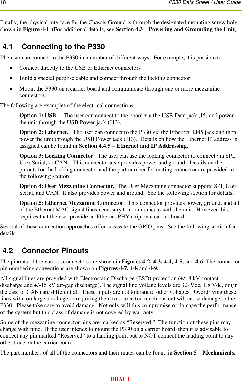 18      P330 Data Sheet / User Guide  DRAFT Finally, the physical interface for the Chassis Ground is through the designated mounting screw hole shown in Figure 4-1. (For additional details, see Section 4.3 – Powering and Grounding the Unit). 4.1  Connecting to the P330 The user can connect to the P330 in a number of different ways.  For example, it is possible to:   Connect directly to the USB or Ethernet connectors  Build a special purpose cable and connect through the locking connector  Mount the P330 on a carrier board and communicate through one or more mezzanine connectors  The following are examples of the electrical connections: Option 1: USB.    The user can connect to the board via the USB Data jack (J5) and power the unit through the USB Power jack (J13). Option 2: Ethernet.   The user can connect to the P330 via the Ethernet RJ45 jack and then power the unit through the USB Power jack (J13).  Details on how the Ethernet IP address is assigned can be found in Section 4.4.5 – Ethernet and IP Addressing.   Option 3: Locking Connector.  The user can use the locking connector to connect via SPI, User Serial, or CAN.   This connector also provides power and ground.  Details on the pinouts for the locking connector and the part number for mating connector are provided in the following section.    Option 4: User Mezzanine Connector.  The User Mezzanine connector supports SPI, User Serial, and CAN.  It also provides power and ground.  See the following section for details. Option 5: Ethernet Mezzanine Connector.  This connector provides power, ground, and all of the Ethernet MAC signal lines necessary to communicate with the unit.  However this requires that the user provide an Ethernet PHY chip on a carrier board. Several of these connection approaches offer access to the GPIO pins.  See the following section for details. 4.2  Connector Pinouts The pinouts of the various connectors are shown in Figures 4-2, 4-3, 4-4, 4-5, and 4-6. The connector pin numbering conventions are shown on Figures 4-7, 4-8 and 4-9. All signal lines are provided with Electrostatic Discharge (ESD) protection (+/- 8 kV contact discharge and +/-15 kV air-gap discharge). The signal line voltage levels are 3.3 Vdc, 1.8 Vdc, or (in the case of CAN) are differential.  These inputs are not tolerant to other voltages.  Overdriving these lines with too large a voltage or requiring them to source too much current will cause damage to the P330.  Please take care to avoid damage.  Not only will this compromise or damage the performance of the system but this class of damage is not covered by warranty. Some of the mezzanine connector pins are marked as “Reserved.”  The function of these pins may change with time.  If the user intends to mount the P330 on a carrier board, then it is advisable to connect any pin marked “Reserved” to a landing point but to NOT connect the landing point to any other trace on the carrier board. The part numbers of all of the connectors and their mates can be found in Section 5 – Mechanicals. 