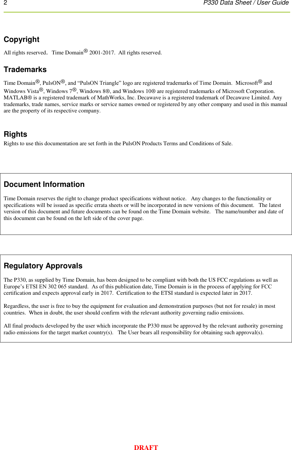 2      P330 Data Sheet / User Guide  DRAFT  Copyright All rights reserved.  Time Domain® 2001-2017.  All rights reserved.  Trademarks Time Domain®, PulsON®, and “PulsON Triangle” logo are registered trademarks of Time Domain.  Microsoft® and Windows Vista®, Windows 7®, Windows 8®, and Windows 10® are registered trademarks of Microsoft Corporation.  MATLAB® is a registered trademark of MathWorks, Inc. Decawave is a registered trademark of Decawave Limited. Any trademarks, trade names, service marks or service names owned or registered by any other company and used in this manual are the property of its respective company.  Rights Rights to use this documentation are set forth in the PulsON Products Terms and Conditions of Sale.       Document Information  Time Domain reserves the right to change product specifications without notice.   Any changes to the functionality or specifications will be issued as specific errata sheets or will be incorporated in new versions of this document.   The latest version of this document and future documents can be found on the Time Domain website.   The name/number and date of this document can be found on the left side of the cover page.         Regulatory Approvals  The P330, as supplied by Time Domain, has been designed to be compliant with both the US FCC regulations as well as Europe’s ETSI EN 302 065 standard.  As of this publication date, Time Domain is in the process of applying for FCC certification and expects approval early in 2017.  Certification to the ETSI standard is expected later in 2017.   Regardless, the user is free to buy the equipment for evaluation and demonstration purposes (but not for resale) in most countries.  When in doubt, the user should confirm with the relevant authority governing radio emissions.  All final products developed by the user which incorporate the P330 must be approved by the relevant authority governing radio emissions for the target market country(s).   The User bears all responsibility for obtaining such approval(s).      