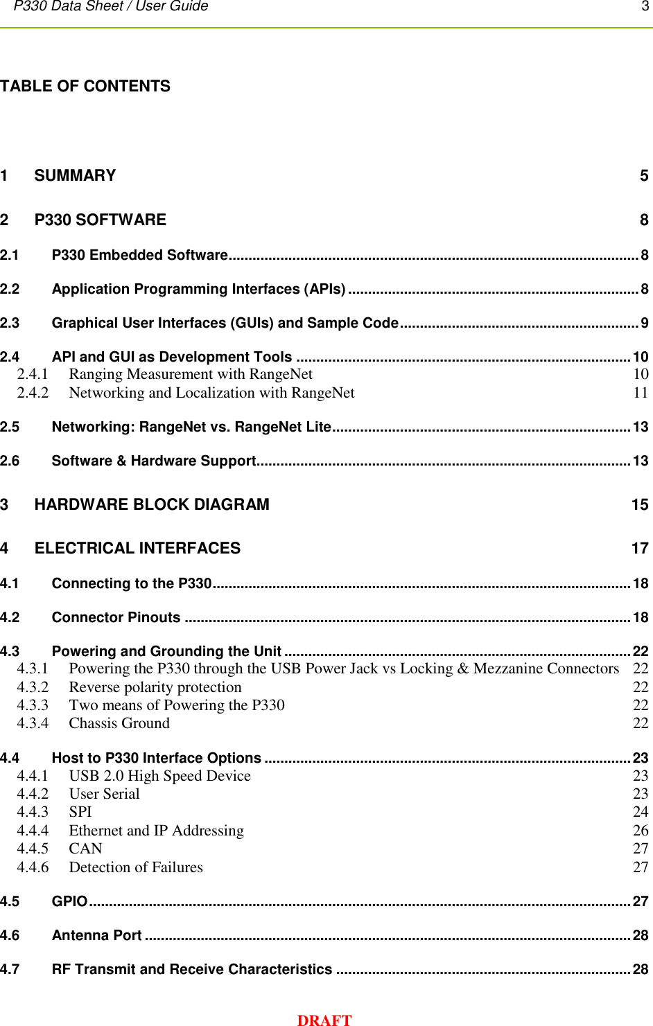 P330 Data Sheet / User Guide       3        DRAFT TABLE OF CONTENTS  1 SUMMARY  5 2   P330 SOFTWARE  8 2.1 P330 Embedded Software ....................................................................................................... 8 2.2 Application Programming Interfaces (APIs) ......................................................................... 8 2.3 Graphical User Interfaces (GUIs) and Sample Code ............................................................ 9 2.4 API and GUI as Development Tools .................................................................................... 10 2.4.1 Ranging Measurement with RangeNet  10 2.4.2 Networking and Localization with RangeNet  11 2.5 Networking: RangeNet vs. RangeNet Lite ........................................................................... 13 2.6 Software &amp; Hardware Support.............................................................................................. 13 3 HARDWARE BLOCK DIAGRAM 15 4 ELECTRICAL INTERFACES  17 4.1 Connecting to the P330 ......................................................................................................... 18 4.2 Connector Pinouts ................................................................................................................ 18 4.3 Powering and Grounding the Unit ....................................................................................... 22 4.3.1  Powering the P330 through the USB Power Jack vs Locking &amp; Mezzanine Connectors  22 4.3.2 Reverse polarity protection  22 4.3.3 Two means of Powering the P330  22 4.3.4 Chassis Ground  22 4.4 Host to P330 Interface Options ............................................................................................ 23 4.4.1 USB 2.0 High Speed Device  23 4.4.2 User Serial  23 4.4.3 SPI  24 4.4.4 Ethernet and IP Addressing  26 4.4.5 CAN  27 4.4.6 Detection of Failures  27 4.5 GPIO ........................................................................................................................................ 27 4.6 Antenna Port .......................................................................................................................... 28 4.7 RF Transmit and Receive Characteristics .......................................................................... 28 