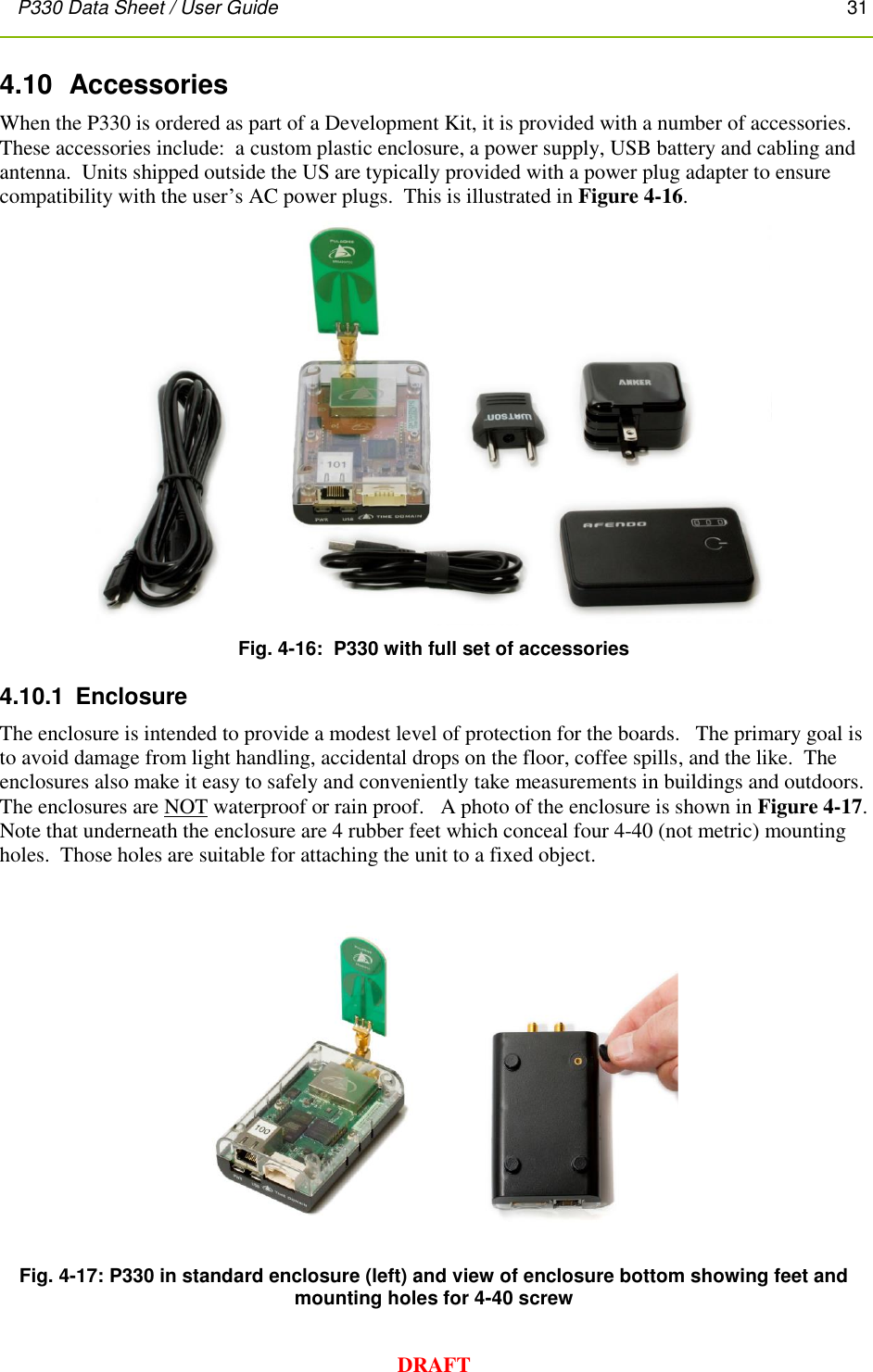 P330 Data Sheet / User Guide       31        DRAFT 4.10  Accessories When the P330 is ordered as part of a Development Kit, it is provided with a number of accessories.  These accessories include:  a custom plastic enclosure, a power supply, USB battery and cabling and antenna.  Units shipped outside the US are typically provided with a power plug adapter to ensure compatibility with the user’s AC power plugs.  This is illustrated in Figure 4-16.  Fig. 4-16:  P330 with full set of accessories 4.10.1  Enclosure The enclosure is intended to provide a modest level of protection for the boards.   The primary goal is to avoid damage from light handling, accidental drops on the floor, coffee spills, and the like.  The enclosures also make it easy to safely and conveniently take measurements in buildings and outdoors.  The enclosures are NOT waterproof or rain proof.   A photo of the enclosure is shown in Figure 4-17.   Note that underneath the enclosure are 4 rubber feet which conceal four 4-40 (not metric) mounting holes.  Those holes are suitable for attaching the unit to a fixed object.   Fig. 4-17: P330 in standard enclosure (left) and view of enclosure bottom showing feet and mounting holes for 4-40 screw 