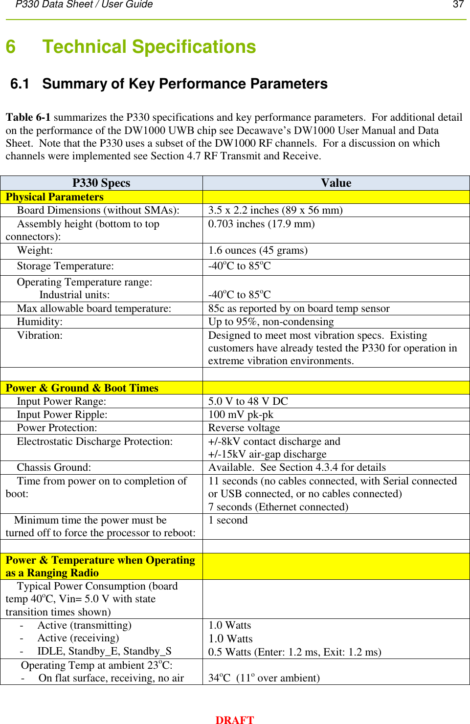 P330 Data Sheet / User Guide       37        DRAFT 6    Technical Specifications 6.1  Summary of Key Performance Parameters  Table 6-1 summarizes the P330 specifications and key performance parameters.  For additional detail on the performance of the DW1000 UWB chip see Decawave’s DW1000 User Manual and Data Sheet.  Note that the P330 uses a subset of the DW1000 RF channels.  For a discussion on which channels were implemented see Section 4.7 RF Transmit and Receive.  P330 Specs Value Physical Parameters      Board Dimensions (without SMAs): 3.5 x 2.2 inches (89 x 56 mm)     Assembly height (bottom to top connectors): 0.703 inches (17.9 mm)     Weight: 1.6 ounces (45 grams)      Storage Temperature: -40oC to 85oC       Operating Temperature range:                   Industrial units:       -40oC to 85oC      Max allowable board temperature: 85c as reported by on board temp sensor     Humidity: Up to 95%, non-condensing     Vibration: Designed to meet most vibration specs.  Existing customers have already tested the P330 for operation in extreme vibration environments.   Power &amp; Ground &amp; Boot Times      Input Power Range: 5.0 V to 48 V DC     Input Power Ripple: 100 mV pk-pk     Power Protection: Reverse voltage      Electrostatic Discharge Protection: +/-8kV contact discharge and +/-15kV air-gap discharge     Chassis Ground: Available.  See Section 4.3.4 for details     Time from power on to completion of boot: 11 seconds (no cables connected, with Serial connected or USB connected, or no cables connected) 7 seconds (Ethernet connected)    Minimum time the power must be turned off to force the processor to reboot: 1 second   Power &amp; Temperature when Operating as a Ranging Radio      Typical Power Consumption (board temp 40oC, Vin= 5.0 V with state transition times shown)       -     Active (transmitting)      -     Active (receiving)      -     IDLE, Standby_E, Standby_S 1.0 Watts  1.0 Watts 0.5 Watts (Enter: 1.2 ms, Exit: 1.2 ms) Operating Temp at ambient 23oC: -     On flat surface, receiving, no air  34oC  (11o over ambient) 