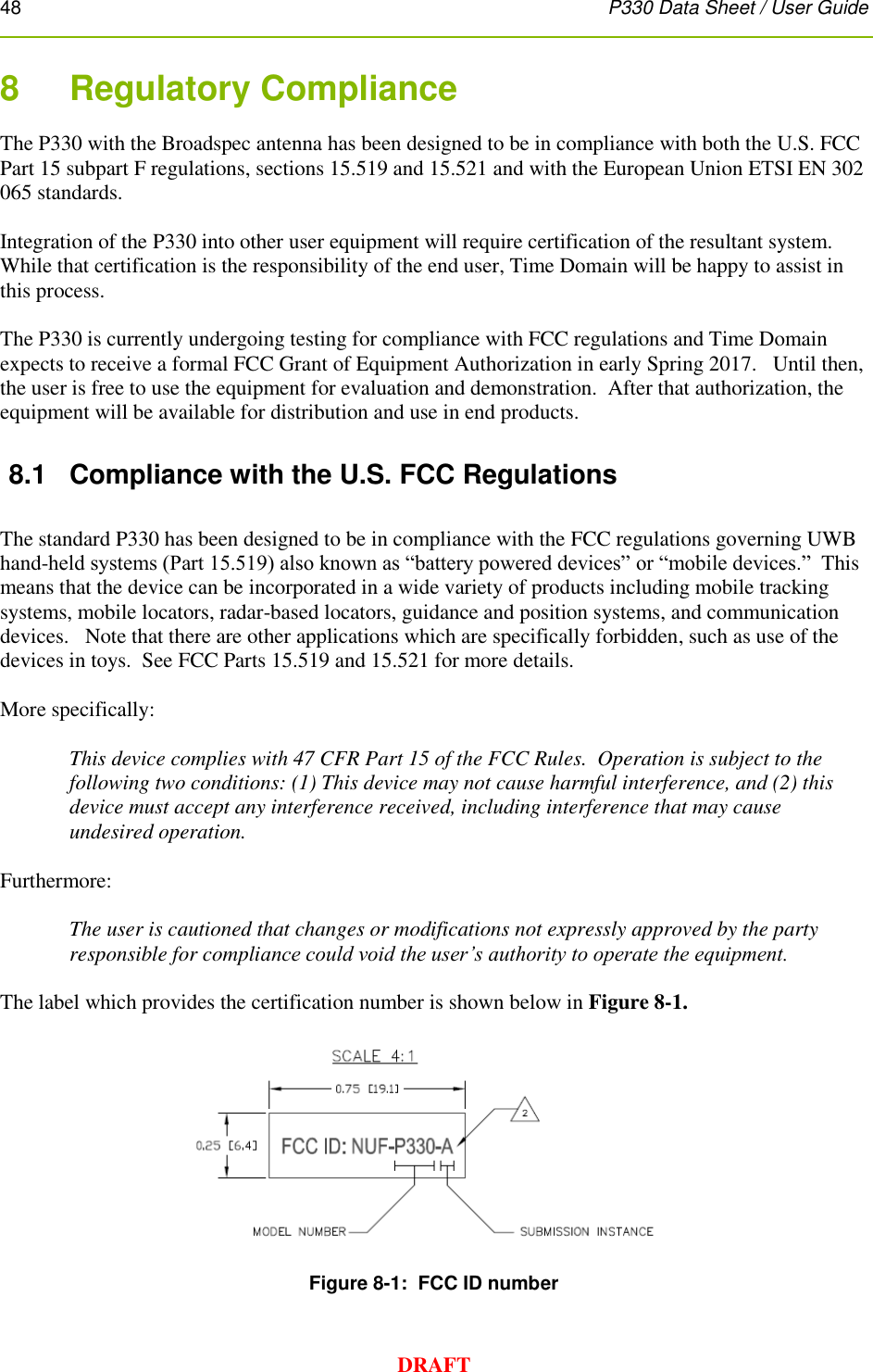 48      P330 Data Sheet / User Guide  DRAFT 8    Regulatory Compliance  The P330 with the Broadspec antenna has been designed to be in compliance with both the U.S. FCC Part 15 subpart F regulations, sections 15.519 and 15.521 and with the European Union ETSI EN 302 065 standards.   Integration of the P330 into other user equipment will require certification of the resultant system.  While that certification is the responsibility of the end user, Time Domain will be happy to assist in this process.  The P330 is currently undergoing testing for compliance with FCC regulations and Time Domain expects to receive a formal FCC Grant of Equipment Authorization in early Spring 2017.   Until then, the user is free to use the equipment for evaluation and demonstration.  After that authorization, the equipment will be available for distribution and use in end products. 8.1  Compliance with the U.S. FCC Regulations  The standard P330 has been designed to be in compliance with the FCC regulations governing UWB hand-held systems (Part 15.519) also known as “battery powered devices” or “mobile devices.”  This means that the device can be incorporated in a wide variety of products including mobile tracking systems, mobile locators, radar-based locators, guidance and position systems, and communication devices.   Note that there are other applications which are specifically forbidden, such as use of the devices in toys.  See FCC Parts 15.519 and 15.521 for more details.  More specifically:  This device complies with 47 CFR Part 15 of the FCC Rules.  Operation is subject to the following two conditions: (1) This device may not cause harmful interference, and (2) this device must accept any interference received, including interference that may cause undesired operation.  Furthermore:  The user is cautioned that changes or modifications not expressly approved by the party responsible for compliance could void the user’s authority to operate the equipment.  The label which provides the certification number is shown below in Figure 8-1.        Figure 8-1:  FCC ID number  