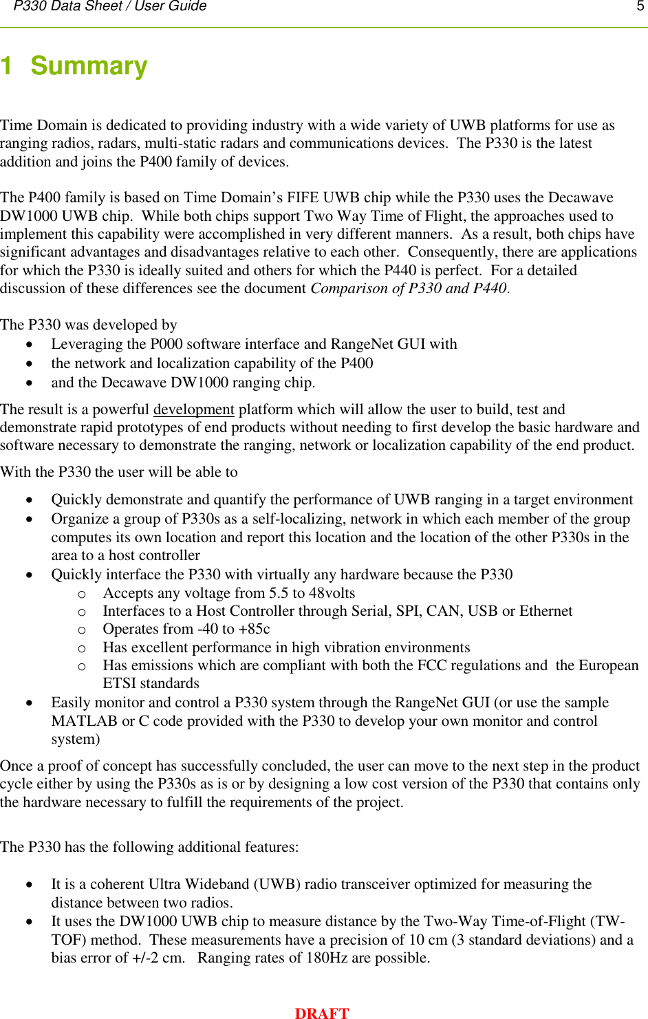 P330 Data Sheet / User Guide       5        DRAFT 1  Summary   Time Domain is dedicated to providing industry with a wide variety of UWB platforms for use as ranging radios, radars, multi-static radars and communications devices.  The P330 is the latest addition and joins the P400 family of devices.  The P400 family is based on Time Domain’s FIFE UWB chip while the P330 uses the Decawave DW1000 UWB chip.  While both chips support Two Way Time of Flight, the approaches used to implement this capability were accomplished in very different manners.  As a result, both chips have significant advantages and disadvantages relative to each other.  Consequently, there are applications for which the P330 is ideally suited and others for which the P440 is perfect.  For a detailed discussion of these differences see the document Comparison of P330 and P440.  The P330 was developed by   Leveraging the P000 software interface and RangeNet GUI with   the network and localization capability of the P400  and the Decawave DW1000 ranging chip.  The result is a powerful development platform which will allow the user to build, test and demonstrate rapid prototypes of end products without needing to first develop the basic hardware and software necessary to demonstrate the ranging, network or localization capability of the end product. With the P330 the user will be able to   Quickly demonstrate and quantify the performance of UWB ranging in a target environment  Organize a group of P330s as a self-localizing, network in which each member of the group  computes its own location and report this location and the location of the other P330s in the area to a host controller  Quickly interface the P330 with virtually any hardware because the P330 o Accepts any voltage from 5.5 to 48volts o Interfaces to a Host Controller through Serial, SPI, CAN, USB or Ethernet o Operates from -40 to +85c o Has excellent performance in high vibration environments o Has emissions which are compliant with both the FCC regulations and  the European ETSI standards  Easily monitor and control a P330 system through the RangeNet GUI (or use the sample MATLAB or C code provided with the P330 to develop your own monitor and control system) Once a proof of concept has successfully concluded, the user can move to the next step in the product cycle either by using the P330s as is or by designing a low cost version of the P330 that contains only the hardware necessary to fulfill the requirements of the project.  The P330 has the following additional features:   It is a coherent Ultra Wideband (UWB) radio transceiver optimized for measuring the distance between two radios.  It uses the DW1000 UWB chip to measure distance by the Two-Way Time-of-Flight (TW-TOF) method.  These measurements have a precision of 10 cm (3 standard deviations) and a bias error of +/-2 cm.   Ranging rates of 180Hz are possible. 