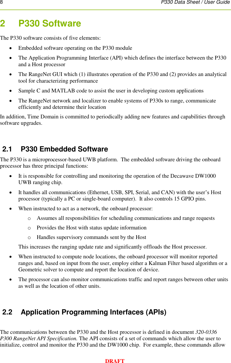 8      P330 Data Sheet / User Guide  DRAFT 2    P330 Software  The P330 software consists of five elements:  Embedded software operating on the P330 module  The Application Programming Interface (API) which defines the interface between the P330 and a Host processor  The RangeNet GUI which (1) illustrates operation of the P330 and (2) provides an analytical tool for characterizing performance  Sample C and MATLAB code to assist the user in developing custom applications  The RangeNet network and localizer to enable systems of P330s to range, communicate efficiently and determine their location In addition, Time Domain is committed to periodically adding new features and capabilities through software upgrades.  2.1  P330 Embedded Software The P330 is a microprocessor-based UWB platform.  The embedded software driving the onboard processor has three principal functions:   It is responsible for controlling and monitoring the operation of the Decawave DW1000 UWB ranging chip.  It handles all communications (Ethernet, USB, SPI, Serial, and CAN) with the user’s Host processor (typically a PC or single-board computer).  It also controls 15 GPIO pins.  When instructed to act as a network, the onboard processor:  o Assumes all responsibilities for scheduling communications and range requests o Provides the Host with status update information  o Handles supervisory commands sent by the Host This increases the ranging update rate and significantly offloads the Host processor.  When instructed to compute node locations, the onboard processor will monitor reported ranges and, based on input from the user, employ either a Kalman Filter based algorithm or a Geometric solver to compute and report the location of device.  The processor can also monitor communications traffic and report ranges between other units as well as the location of other units.  2.2  Application Programming Interfaces (APIs)  The communications between the P330 and the Host processor is defined in document 320-0336 P300 RangeNet API Specification. The API consists of a set of commands which allow the user to initialize, control and monitor the P330 and the DW1000 chip.  For example, these commands allow 