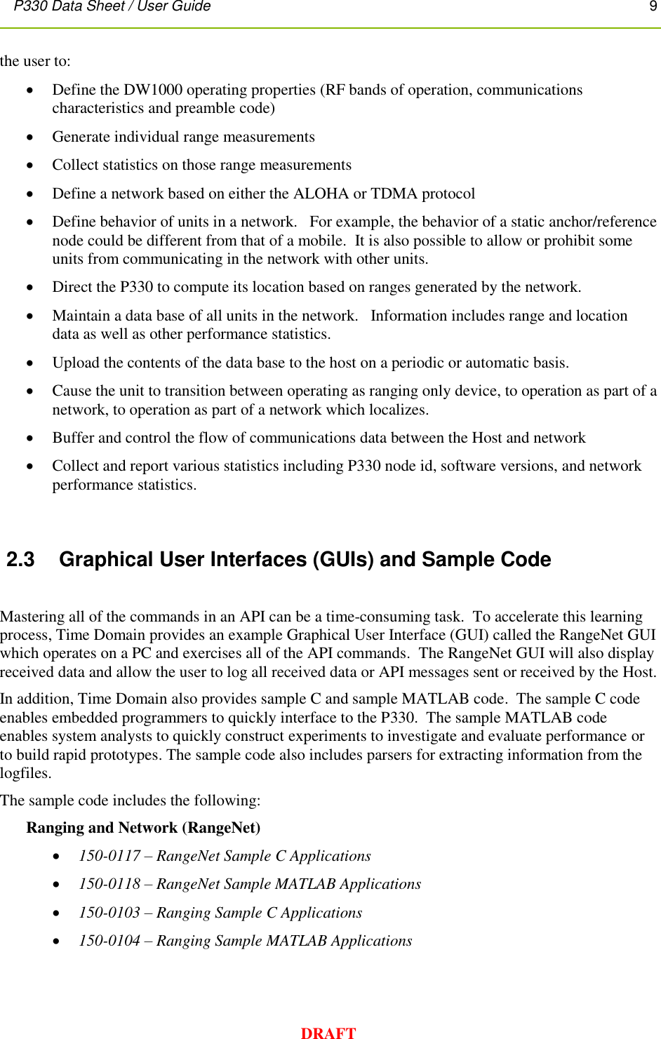 P330 Data Sheet / User Guide       9        DRAFT the user to:  Define the DW1000 operating properties (RF bands of operation, communications characteristics and preamble code)     Generate individual range measurements  Collect statistics on those range measurements  Define a network based on either the ALOHA or TDMA protocol  Define behavior of units in a network.   For example, the behavior of a static anchor/reference node could be different from that of a mobile.  It is also possible to allow or prohibit some units from communicating in the network with other units.  Direct the P330 to compute its location based on ranges generated by the network.  Maintain a data base of all units in the network.   Information includes range and location data as well as other performance statistics.  Upload the contents of the data base to the host on a periodic or automatic basis.  Cause the unit to transition between operating as ranging only device, to operation as part of a network, to operation as part of a network which localizes.  Buffer and control the flow of communications data between the Host and network  Collect and report various statistics including P330 node id, software versions, and network performance statistics.   2.3  Graphical User Interfaces (GUIs) and Sample Code  Mastering all of the commands in an API can be a time-consuming task.  To accelerate this learning process, Time Domain provides an example Graphical User Interface (GUI) called the RangeNet GUI which operates on a PC and exercises all of the API commands.  The RangeNet GUI will also display received data and allow the user to log all received data or API messages sent or received by the Host.   In addition, Time Domain also provides sample C and sample MATLAB code.  The sample C code enables embedded programmers to quickly interface to the P330.  The sample MATLAB code enables system analysts to quickly construct experiments to investigate and evaluate performance or to build rapid prototypes. The sample code also includes parsers for extracting information from the logfiles.   The sample code includes the following: Ranging and Network (RangeNet)  150-0117 – RangeNet Sample C Applications  150-0118 – RangeNet Sample MATLAB Applications  150-0103 – Ranging Sample C Applications  150-0104 – Ranging Sample MATLAB Applications  