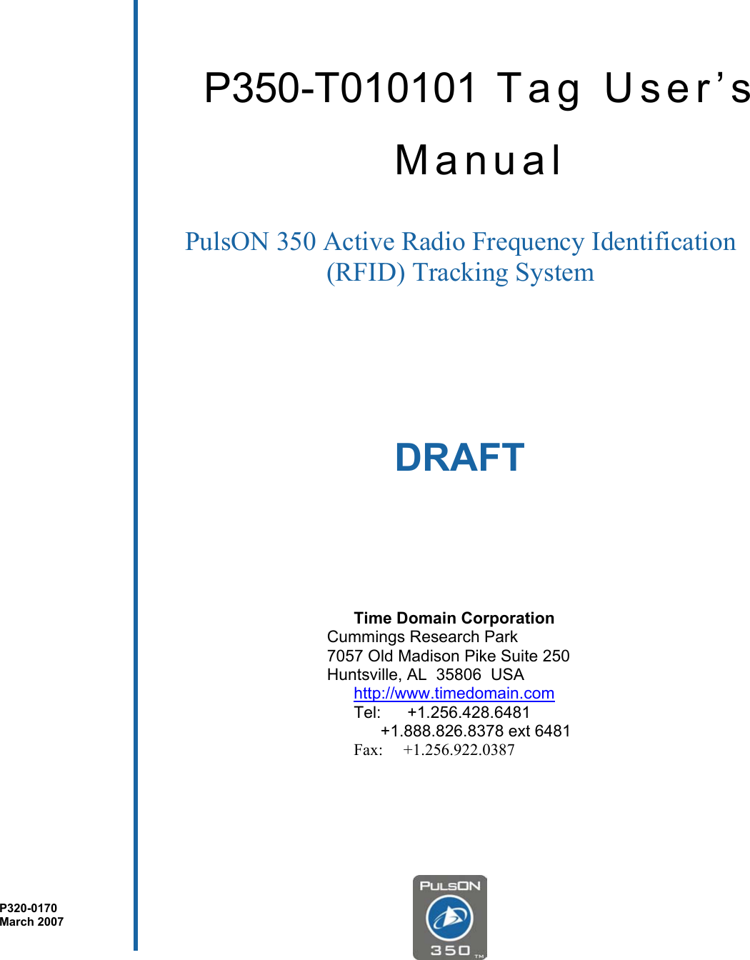                           DRAFT        P350-T010101 Tag User’s Manual PulsON 350 Active Radio Frequency Identification (RFID) Tracking System  Time Domain Corporation   Cummings Research Park   7057 Old Madison Pike Suite 250   Huntsville, AL  35806  USA http://www.timedomain.com Tel:   +1.256.428.6481   +1.888.826.8378 ext 6481 Fax:     +1.256.922.0387 P320-0170 March 2007 