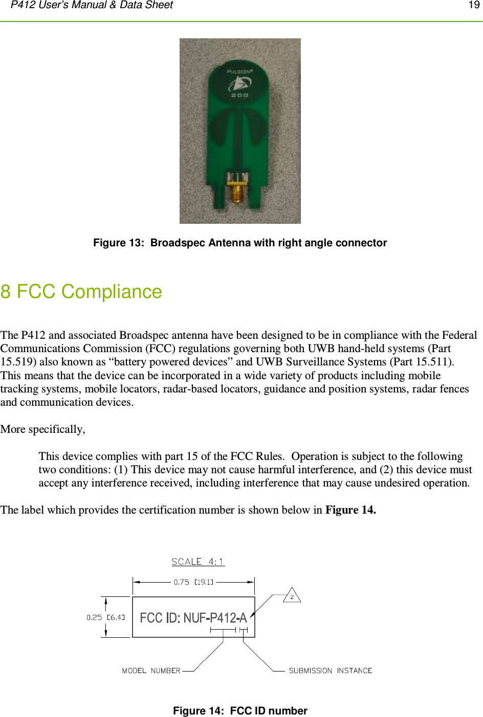 P412 User’s Manual &amp; Data Sheet       19        Figure 13:  Broadspec Antenna with right angle connector   8 FCC Compliance   The P412 and associated Broadspec antenna have been designed to be in compliance with the Federal Communications Commission (FCC) regulations governing both UWB hand-held systems (Part 15.519) also known as “battery powered devices” and UWB Surveillance Systems (Part 15.511).  This means that the device can be incorporated in a wide variety of products including mobile tracking systems, mobile locators, radar-based locators, guidance and position systems, radar fences and communication devices.     More specifically,  This device complies with part 15 of the FCC Rules.  Operation is subject to the following two conditions: (1) This device may not cause harmful interference, and (2) this device must accept any interference received, including interference that may cause undesired operation.  The label which provides the certification number is shown below in Figure 14.    Figure 14:  FCC ID number 