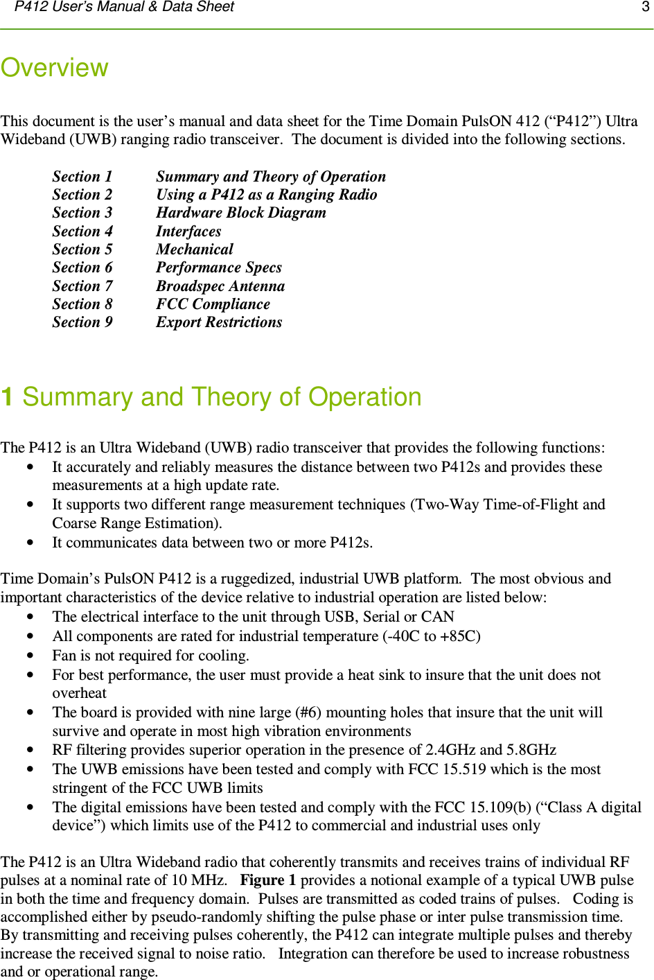 P412 User’s Manual &amp; Data Sheet       3      Overview   This document is the user’s manual and data sheet for the Time Domain PulsON 412 (“P412”) Ultra Wideband (UWB) ranging radio transceiver.  The document is divided into the following sections.    Section 1  Summary and Theory of Operation Section 2   Using a P412 as a Ranging Radio Section 3   Hardware Block Diagram Section 4   Interfaces   Section 5   Mechanical Section 6   Performance Specs Section 7   Broadspec Antenna Section 8   FCC Compliance Section 9  Export Restrictions   1 Summary and Theory of Operation  The P412 is an Ultra Wideband (UWB) radio transceiver that provides the following functions: • It accurately and reliably measures the distance between two P412s and provides these measurements at a high update rate. • It supports two different range measurement techniques (Two-Way Time-of-Flight and Coarse Range Estimation). • It communicates data between two or more P412s.  Time Domain’s PulsON P412 is a ruggedized, industrial UWB platform.  The most obvious and important characteristics of the device relative to industrial operation are listed below: • The electrical interface to the unit through USB, Serial or CAN • All components are rated for industrial temperature (-40C to +85C) • Fan is not required for cooling.   • For best performance, the user must provide a heat sink to insure that the unit does not overheat • The board is provided with nine large (#6) mounting holes that insure that the unit will survive and operate in most high vibration environments • RF filtering provides superior operation in the presence of 2.4GHz and 5.8GHz  • The UWB emissions have been tested and comply with FCC 15.519 which is the most stringent of the FCC UWB limits • The digital emissions have been tested and comply with the FCC 15.109(b) (“Class A digital device”) which limits use of the P412 to commercial and industrial uses only  The P412 is an Ultra Wideband radio that coherently transmits and receives trains of individual RF pulses at a nominal rate of 10 MHz.   Figure 1 provides a notional example of a typical UWB pulse in both the time and frequency domain.  Pulses are transmitted as coded trains of pulses.   Coding is accomplished either by pseudo-randomly shifting the pulse phase or inter pulse transmission time.  By transmitting and receiving pulses coherently, the P412 can integrate multiple pulses and thereby increase the received signal to noise ratio.   Integration can therefore be used to increase robustness and or operational range. 