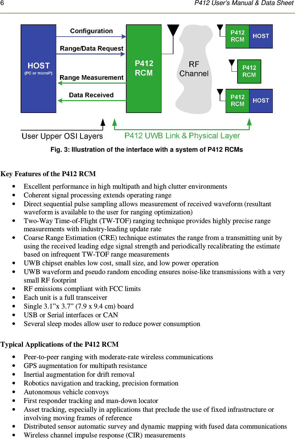 6    P412 User’s Manual &amp; Data Sheet   Fig. 3: Illustration of the interface with a system of P412 RCMs  Key Features of the P412 RCM • Excellent performance in high multipath and high clutter environments • Coherent signal processing extends operating range • Direct sequential pulse sampling allows measurement of received waveform (resultant waveform is available to the user for ranging optimization) • Two-Way Time-of-Flight (TW-TOF) ranging technique provides highly precise range measurements with industry-leading update rate • Coarse Range Estimation (CRE) technique estimates the range from a transmitting unit by using the received leading edge signal strength and periodically recalibrating the estimate based on infrequent TW-TOF range measurements • UWB chipset enables low cost, small size, and low power operation • UWB waveform and pseudo random encoding ensures noise-like transmissions with a very small RF footprint • RF emissions compliant with FCC limits  • Each unit is a full transceiver • Single 3.1”x 3.7” (7.9 x 9.4 cm) board • USB or Serial interfaces or CAN • Several sleep modes allow user to reduce power consumption   Typical Applications of the P412 RCM • Peer-to-peer ranging with moderate-rate wireless communications • GPS augmentation for multipath resistance • Inertial augmentation for drift removal • Robotics navigation and tracking, precision formation • Autonomous vehicle convoys • First responder tracking and man-down locator • Asset tracking, especially in applications that preclude the use of fixed infrastructure or involving moving frames of reference  • Distributed sensor automatic survey and dynamic mapping with fused data communications • Wireless channel impulse response (CIR) measurements 